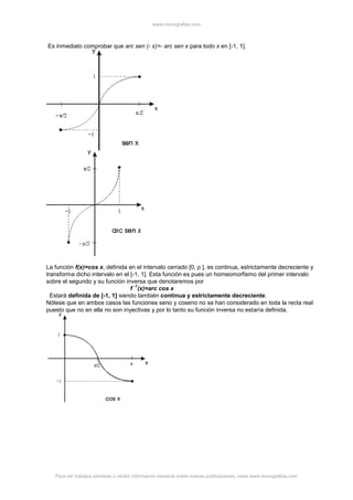 www.monografias.com
Para ver trabajos similares o recibir información semanal sobre nuevas publicaciones, visite www.monografias.com
Es inmediato comprobar que arc sen (- x)=- arc sen x para todo x en [-1, 1].
La función f(x)=cos x, definida en el intervalo cerrado [0, p ], es continua, estrictamente decreciente y
transforma dicho intervalo en el [-1, 1]. Esta función es pues un homeomorfismo del primer intervalo
sobre el segundo y su función inversa que denotaremos por
f
-1
(x)=arc cos x
Estará definida de [-1, 1] siendo también continua y estrictamente decreciente.
Nótese que en ambos casos las funciones seno y coseno no se han considerado en toda la recta real
puesto que no en ella no son inyectivas y por lo tanto su función inversa no estaría definida.
 