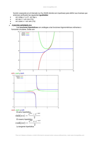 www.monografias.com
Para ver trabajos similares o recibir información semanal sobre nuevas publicaciones, visite www.monografias.com
función cosecante en el intervalo [-p /2,p /2]-{0} (donde son inyectivas) para definir sus inversas que
entonces verificarán las siguientes igualdades:
arc cotag x = p /2 - arc tag x,
arc sec x = arc cos (1/x),
arc cosec x = arc sen (1/x).
 FUNCIÓN HIPERBÓLICA
Las funciones hiperbólicas son análogas a las funciones trigonométricas ordinarias o
funciones circulares. Estas son:
sinh, cosh y tanh
csch, sech y coth
El seno hiperbólico
El coseno hiperbólico
La tangente hiperbólica
 