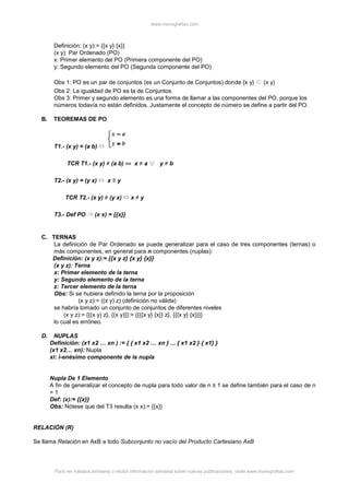 www.monografias.com
Para ver trabajos similares o recibir información semanal sobre nuevas publicaciones, visite www.monografias.com
Definición: (x y):= {{x y} {x}}
(x y): Par Ordenado (PO)
x: Primer elemento del PO (Primera componente del PO)
y: Segundo elemento del PO (Segunda componente del PO)
Obs 1: PO es un par de conjuntos (es un Conjunto de Conjuntos) donde {x y} (x y)
Obs 2: La igualdad de PO es la de Conjuntos
Obs 3: Primer y segundo elemento es una forma de llamar a las componentes del PO, porque los
números todavía no están definidos. Justamente el concepto de número se define a partir del PO.
B. TEOREMAS DE PO
T1.- (x y) = (a b)
TCR T1.- (x y) ≠ (a b) ⇔ x ≠ a y ≠ b
T2.- (x y) = (y x) x ≡ y
TCR T2.- (x y) ≠ (y x) x ≠ y
T3.- Def PO (x x) = {{x}}
C. TERNAS
La definición de Par Ordenado se puede generalizar para el caso de tres componentes (ternas) o
más componentes, en general para n componentes (nuplas):
Definición: (x y z):= {{x y z} {x y} {x}}
(x y z): Terna
x: Primer elemento de la terna
y: Segundo elemento de la terna
z: Tercer elemento de la terna
Obs: Si se hubiera definido la terna por la proposición
(x y z):= ((x y) z) (definición no válida)
se habría tomado un conjunto de conjuntos de diferentes niveles
(x y z):= {{(x y) z}, {(x y)}}:= {{{{x y} {x}} z}, {{{x y} {x}}}}
lo cual es erróneo.
D. NUPLAS
Definición: (x1 x2 … xn ) := { { x1 x2 … xn } ... { x1 x2 } { x1} }
(x1 x2… xn): Nupla
xi: i-enésimo componente de la nupla
Nupla De 1 Elemento
A fin de generalizar el concepto de nupla para todo valor de n ≥ 1 se define también para el caso de n
= 1
Def: (x):= {{x}}
Obs: Nótese que del T3 resulta (x x):= {{x}}
RELACIÓN (R)
Se llama Relación en AxB a todo Subconjunto no vacío del Producto Cartesiano AxB
 