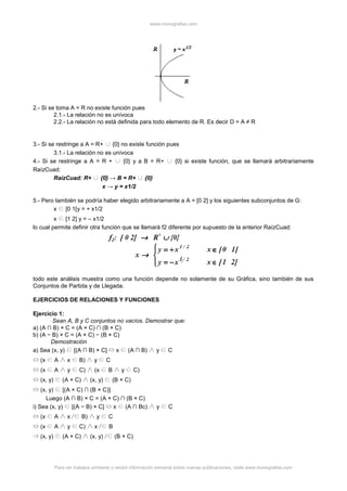 www.monografias.com
Para ver trabajos similares o recibir información semanal sobre nuevas publicaciones, visite www.monografias.com
2.- Si se toma A = R no existe función pues
2.1.- La relación no es unívoca
2.2.- La relación no está definida para todo elemento de R. Es decir D = A ≠ R
3.- Si se restringe a A = R+ {0} no existe función pues
3.1.- La relación no es unívoca
4.- Si se restringe a A = R + {0} y a B = R+ {0} si existe función, que se llamará arbitrariamente
RaízCuad:
RaízCuad: R+ {0} → B = R+ {0}
x → y = x1/2
5.- Pero también se podría haber elegido arbitrariamente a A = [0 2] y los siguientes subconjuntos de G:
x [0 1[y = + x1/2
x [1 2] y = – x1/2
lo cual permite definir otra función que se llamará f2 diferente por supuesto de la anterior RaízCuad:
todo este análisis muestra como una función depende no solamente de su Gráfica, sino también de sus
Conjuntos de Partida y de Llegada.
EJERCICIOS DE RELACIONES Y FUNCIONES
Ejercicio 1:
Sean A, B y C conjuntos no vacíos. Demostrar que:
a) (A ∩ B) × C = (A × C) ∩ (B × C)
b) (A − B) × C = (A × C) − (B × C)
Demostración
a) Sea (x, y) [(A ∩ B) × C] x (A ∩ B) y C
(x A x B) y C
(x A y C) (x B y C)
(x, y) (A × C) (x, y) (B × C)
(x, y) [(A × C) ∩ (B × C)]
Luego (A ∩ B) × C = (A × C) ∩ (B × C)
i) Sea (x, y) [(A − B) × C] x (A ∩ Bc) y C
(x A x B) y C
(x A y C) x B
(x, y) (A × C) (x, y) (B × C)
 