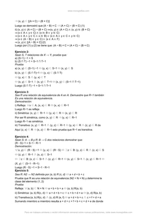 www.monografias.com
Para ver trabajos similares o recibir información semanal sobre nuevas publicaciones, visite www.monografias.com
(x, y) [(A × C) − (B × C)]
Luego se demostró que (A − B) × C (A × C) − (B × C) (1)
ii) (x, y) ∈ (A × C) − (B × C) ⇔(x, y) ∈ (A × C) ∧ (x, y) /∈ (B × C)
⇒ (x ∈ A ∧ y ∈ C) ∧ (x /∈ B ∨ y /∈ C)
⇒ (x ∈ A ∧ y ∈ C ∧ x /∈ B) ∨ (x ∈ A ∧ y ∈ C ∧ y /∈ C)
⇒ (x ∈ (A − B) ∧ y ∈ C) ∨ (x ∈ A ∧ F)
⇒ (x, y) ∈ [(A − B) × C] (2)
Luego por (1) y (2) se tiene que: (A − B) × C = (A × C) − (B × C)
Ejercicio 2:
Sean S, T relaciones de X → Y, pruebe que:
a) (S−1) −1 = S
b) (S ∩ T) −1 = S−1 ∩ T−1
Prueba
a) (x, y) (S−1) −1 (y, x) S−1 (x, y) S
b) (x, y) (S ∩ T)−1 (y, x) (S ∩ T)
(y, x) S (y, x) T
(x, y) S−1 (x, y) T−1 (x, y) (S−1 ∩ T−1)
Luego (S ∩ T) −1 = S−1 ∩ T−1
Ejercicio 3:
Sea R una relación de equivalencia de A en A. Demuestre que R−1 también
Es una relación de equivalencia.
Demostración:
i) Refleja: x A, (x, x) R (x, x) R−1
Luego R−1 es refleja
ii) Simétrica: (x, y) R−1 (y, x) R (x, y) R
Por ser R simétrica, como (x, y) R (y, x) R−1
Luego R−1 es simétrica.
iii) Transitiva: (x, y) R−1 (y, z) R−1 (y, x) R (z, y) R de
Aquí (z, x) R (x, z) R−1 esto prueba que R−1 es transitiva.
Ejercicio 4:
Sean S: A → B y R: B → C dos relaciones demostrar que:
(R ◦ S)−1 = S−1 ◦ R−1
Demostración:
x, y) (R ◦ S) −1 (y, x) (R ◦ S) z B: (y, z) R (z, x) S
(z, y) R−1 (x, z) S−1
z B: (x, z S−1 (z, y) R−1 (x, y) S−1 (z, y) R−1
(X, y) (S−1 ◦ R−1)
Luego (R ◦ S) −1 = S−1 ◦ R−1
Ejercicio 5:
Sea R: N2 → N2 definida por (a, b) R (c, d) a + d = b + c
Pruebe que R es una relación de equivalencia (N2 = N × N) y determine la
clase del elemento (1, 2)
Prueba
Refleja: a, b) N × N a + b = b + a (a, b) R(a, b)
ii) Simétrica: (a, b) R(c, d) a + d = b + c c + b = d + a (c, d) R(a, b)
iii) Transitiva:(a, b) R(c, d) (c, d) R (e, f) a + d = b + c c + f = d + e
Sumando miembro a miembro resulta a + d + c + f = b + c + d + e de donde
 