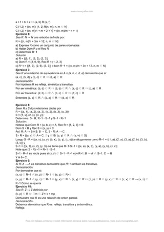 www.monografias.com
Para ver trabajos similares o recibir información semanal sobre nuevas publicaciones, visite www.monografias.com
a + f = b + e (a, b) R (e, f)
C (1,2) = {(n, m)/ (1, 2) R(n, m); n, m N}
C (1,2) = {(n, m)/1 + m = 2 + n} = {(n, m)/m − n = 1}
Ejercicio 6:
Sea R: N → N una relación definida por:
R = {(n, m)/n + 3m = 12; n, m N}
a) Exprese R como un conjunto de pares ordenados
b) Hallar Dom R y el Rec R
c) Determine R−1
Solución
a) R = {(9, 1), (6, 2), (3, 3)}
b) Dom R = {3, 6, 9}, Rec R = {1, 2, 3}
c) R−1 = {(1, 9), (2, 6), (3, 3)} o bien R−1 = {(n, m)/m + 3n = 12, n, m N}
Ejercicio 7:
Sea R una relación de equivalencia en A = {a, b, c, d, e} demuestre que si:
(a, c), (b, d) y (b, c) R (d, a) R
Demostración
Por hipótesis R es refleja, simétrica y transitiva.
Por ser simétrica: (b, d) R (d, b) R (a, c) R (c, a) R
Por ser transitiva: (d, b) R (b, c) R (d, c) R
Entonces (d, c) R (c, a) R (d, a) R
Ejercicio 8:
Sean R y S dos relaciones dadas por
R = {(a, 1), (a, 2), (a, 3), (b, 2), (b, 3), (c, 3)}
S = {1, x), (2, x), (3, y)}
Determine: S ◦ R, R−1 ◦ S−1 y S−1 ◦ R−1
Solución:
Nótese que Dom R = {a, b, c} = A, Rec R = {1, 2, 3} = B
Dom S = B y Rec S = {x, y} = C
Así: R: A → B y S: B → C, S ◦ R: A → C
S ◦ R = {(u, v) A × C: y B/ (u, y) R (y, v) S}
Luego S ◦ R = {(a, x), (a, y), (b, x), (b, y), (c, y)} análogamente como R−1 = {(1, a), (2, a), (3, a), (2, b), (3, b),
(3, c)} y
S−1 = {(x, 1), (x, 2), (y, 3)} se tiene que R−1◦S−1 = {(x, a), (x, b), (y, a), (y, b), (y, c)}
Note que (S ◦ R) −1 = R−1 ◦ S−1
S−1 ◦ R−1 es vacía pues si (x, y) S−1 ◦ R−1 con R−1: B → A S−1: C → B
Y A 6= C.
Ejercicio 9:
Si R: A → A es transitiva demuestre que R−1 también es transitiva.
Demostración:
Por demostrar que si:
(x, y) R−1 (y, z) R−1 (x, z) R−1
(x, y) R−1 (y, z) R−1 (y, x) R (z, y) R (z, y) R (y, x) R (z, x) R → (x, z)
R−1 Como se quería
Ejercicio 10:
Sea R: Z → Z definida por
(k, p) R m Z+: k = mp
Demuestre que R es una relación de orden parcial.
Demostración
Debemos demostrar que R es: refleja, transitiva y antisimétrica.
Refleja:
 