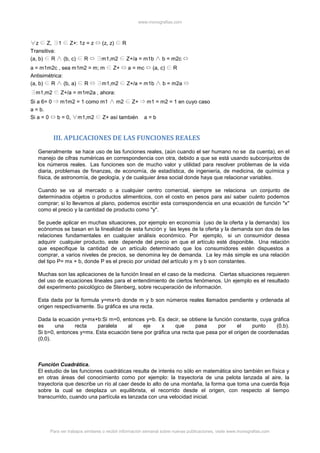 www.monografias.com
Para ver trabajos similares o recibir información semanal sobre nuevas publicaciones, visite www.monografias.com
z Z, 1 Z+: 1z = z (z, z) R
Transitiva:
(a, b) R (b, c) R m1,m2 Z+/a = m1b b = m2c
a = m1m2c , sea m1m2 = m; m Z+ a = mc (a, c) R
Antisimétrica:
(a, b) R (b, a) R m1,m2 Z+/a = m1b b = m2a
m1,m2 Z+/a = m1m2a , ahora:
Si a 6= 0 m1m2 = 1 como m1 m2 Z+ m1 = m2 = 1 en cuyo caso
a = b.
Si a = 0 b = 0, m1,m2 Z+ así también a = b
III. APLICACIONES DE LAS FUNCIONES REALES
Generalmente se hace uso de las funciones reales, (aún cuando el ser humano no se da cuenta), en el
manejo de cifras numéricas en correspondencia con otra, debido a que se está usando subconjuntos de
los números reales. Las funciones son de mucho valor y utilidad para resolver problemas de la vida
diaria, problemas de finanzas, de economía, de estadística, de ingeniería, de medicina, de química y
física, de astronomía, de geología, y de cualquier área social donde haya que relacionar variables.
Cuando se va al mercado o a cualquier centro comercial, siempre se relaciona un conjunto de
determinados objetos o productos alimenticios, con el costo en pesos para así saber cuánto podemos
comprar; si lo llevamos al plano, podemos escribir esta correspondencia en una ecuación de función "x"
como el precio y la cantidad de producto como "y".
Se puede aplicar en muchas situaciones, por ejemplo en economía (uso de la oferta y la demanda) los
ecónomos se basan en la linealidad de esta función y las leyes de la oferta y la demanda son dos de las
relaciones fundamentales en cualquier análisis económico. Por ejemplo, si un consumidor desea
adquirir cualquier producto, este depende del precio en que el artículo esté disponible. Una relación
que especifique la cantidad de un artículo determinado que los consumidores estén dispuestos a
comprar, a varios niveles de precios, se denomina ley de demanda. La ley más simple es una relación
del tipo P= mx + b, donde P es el precio por unidad del artículo y m y b son constantes.
Muchas son las aplicaciones de la función lineal en el caso de la medicina. Ciertas situaciones requieren
del uso de ecuaciones lineales para el entendimiento de ciertos fenómenos. Un ejemplo es el resultado
del experimento psicológico de Stenberg, sobre recuperación de información.
Esta dada por la formula y=mx+b donde m y b son números reales llamados pendiente y ordenada al
origen respectivamente. Su gráfica es una recta.
Dada la ecuación y=mx+b:Si m=0, entonces y=b. Es decir, se obtiene la función constante, cuya gráfica
es una recta paralela al eje x que pasa por el punto (0,b).
Si b=0, entonces y=mx. Esta ecuación tiene por gráfica una recta que pasa por el origen de coordenadas
(0,0).
Función Cuadrática.
El estudio de las funciones cuadráticas resulta de interés no sólo en matemática sino también en física y
en otras áreas del conocimiento como por ejemplo: la trayectoria de una pelota lanzada al aire, la
trayectoria que describe un río al caer desde lo alto de una montaña, la forma que toma una cuerda floja
sobre la cual se desplaza un equilibrista, el recorrido desde el origen, con respecto al tiempo
transcurrido, cuando una partícula es lanzada con una velocidad inicial.
 