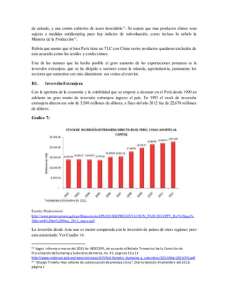 de calzado, y una contra cubiertos de acero inoxidable13
. Se espera que mas productos chinos sean
sujetas a medidas antidumping pues hay indicios de subvaluación, como incluso lo señalo la
Ministra de la Producción14
.
Habría que anotar que si bien Perú tiene un TLC con China varios productos quedaron excluidos de
este acuerdo,como los textiles y confecciones.
Una de las razones que ha hecho posible el gran aumento de las exportaciones peruanas es la
inversión extranjera, que se ha dirigido a sectores como la minería, agroindustria, justamente los
sectores que aumentan con más dinamismo sus ventas al exterior.
III. Inversión Extranjera
Con la apertura de la economía y la estabilidad que se empezó a alcanzar en el Perú desde 1990 en
adelante un gran monto de inversión extranjera ingreso al país. En 1993 el stock de inversión
extranjera directa era solo de 3,500 millones de dólares, a fines del año 2012 fue de 22,674 millones
de dólares.
Grafico 7:
Fuente: Proinversion:
http://www.proinversion.gob.pe/RepositorioAPS/0/0/JER/PRESENTACION_PAIS/2013/PPT_Por%20que%
20invertir%20en%20Peru_2013_mayo.pdf
La inversión desde Asia aun es menor comparada con la inversión de países de otras regiones pero
esta aumentado. Ver Cuadro 14.
13 Según informe a marzo del 2013 de INDECOPI, de acuerdo al Boletín Trimestral de la Comisión de
Fiscalización deDumping y Subsidios demarzo, no. 45, páginas 13 y 14
http://www.indecopi.gob.pe/repositorioaps/0/5/bol/boletin_dumping_y_subsidios/2013/Mar2013CFD.pdf
14 “Gladys Triveño: Hay señales de subvaluación deprendas china”,Diario Gestión,4 setiembre del 2013,
página 1
 