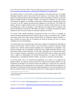 Fuente: Ministerio de Energía y Minas: “Cartera estimada de proyectos mineros, agosto del 2013”, página 3
http://www.minem.gob.pe/minem/archivos/file/Mineria/INVERSION/2013/CARTERA08.pdf
Las empresas chinas en el Perú tienen un papel importante en la minería del país. Por ejemplo
Shougang Corporation, tiene la única mina de hierro del país, y otra empresa china, Nanjinzhao
(junto con la empresa también china Zibo Hongda) invertirá 3,280 millones de dólares en otra mina
de hierro, Pampa de Pongo en Arequipa. Chinalco, con el proyecto Toromocho, en el que invierte
3,500 millones de dólares, con la entrada en operaciones el 2014 aumentara la producción de cobre
en el país en un 20%, además que proyecta una ampliación de esta mina por 1,320 millones de
dólares. Además, la empresa Xtrata al unirse con Glencore acordaron vender el proyecto de cobre
Las Bambas que se ubica en Apurímac, y todo indica que una empresa china la comprara. Este
proyecto demanda una inversión de 5,200 millones de dólares, y al empezar sus operaciones podría
aumentar en más de un tercio el monto de cobre que se produce en el Perú15
.
En resumen, China seguirá controlando la producción de hierro en el Perú, y es probable sus
empresas puedan pronto producir hasta la mitad de cobre en el país en los próximos años. También
una empresa china, China Fishery Group Limited (CFGL), ha comprado la empresa Copeinca16
, y
busca controlar una mayor parte de la producción de harina de pescado, del cual es el mayor
comprador de lo que el Perú produce.
La inversión desde Asia es importante pues ellos tienen el capital y la tecnología para desarrollar los
recursos que Perú tiene, como los mineros. Aun esta inversión en general es poca pero podría
aumentar más. Además el Perú necesita desarrollar más la infraestructura de transportes, como
puertos, aeropuertos, que está quedando ya insuficiente ante el rápido crecimiento del país, y aquí
varios países asiáticos tienen experiencia en estos rubros. Justamente esto es necesario para que el
Perú se convierta realmente, como planea, en la puerta del Pacifico para los asiáticos que quieren
venir a explorar las oportunidades del mercado latinoamericano, y la puerta de salida de los
latinoamericanos, especialmente de Brasil y Bolivia, que quieren ir al inmenso mercado asiático.
La inversión desde Asia se ha concentrado principalmente en la minería, en la exploración de
petróleo también, con empresas coreanas como la Korea National Oil Company (KNOC), o la SK
Corporation que participa en el Consorcio Camisea que explota gas y exporta este. Por su parte las
empresas japonesas tienen participación en varios proyectos mineros, donde han invertido pero no
participan en el manejo de estas sino más bien compran la producción. En el sector manufactura son
pocas las empresas asiáticas, la más importante quizás la de la empresa japonesa Ajinomoto, que se
15 Ver “Glencore Xstrata alista nuevo proyecto de cobre en el Cuzco”, Diario Gestión,pagina 6, 20 de
setiembre del 2013.
16 Ver diario el Comercio,29 de agosto del 2013: “Grupo Dyer completó venta de sus acciones en Copeinca
por US$223,2 mlls -La empresa China Fishery Group ahora posee el 99,1% de los papeles de la pesquera
fundada por la familia Dyer-“ http://elcomercio.pe/economia/1624356/noticia-grupo-dyer-completo-
venta-sus-acciones-copeinca-us2232-mlls
 
