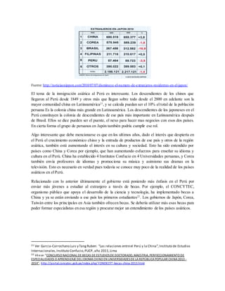 Fuente: http://noticiasnippon.com/2010/07/07/disminuye-el-numero-de-extranjeros-residentes-en-el-japon/
El tema de la inmigración asiática al Perú es interesante. Los descendientes de los chinos que
llegaron al Perú desde 1849 y otros más que llegan sobre todo desde el 2000 en adelante son la
mayor comunidad china en Latinoamérica21
, y se calcula puedan ser el 10% el total de la población
peruana Es la colonia china más grande en Latinoamérica. Los descendientes de los japoneses en el
Perú constituyen la colonia de descendientes de ese país más importante en Latinoamérica después
de Brasil. Ellos se dice pueden ser el puente, el nexo para hacer mas negocios con esos dos países.
En cierta forma el grupo de peruanos en Japón también podría cumplir ese rol.
Algo interesante que debe mencionarse es que en los ultimos años, dado el interés que despierta en
el Perú el crecimiento económico chino y la entrada de productos de ese país y otros de la región
asiática, también está aumentando el interés en su cultura y sociedad. Esto ha sido entendido por
países como China y Corea por ejemplo, que han aumentando esfuerzos para enseñar su idioma y
cultura en el Perú. China ha establecido 4 Institutos Confucio en 4 Universidades peruanas, y Corea
también envía profesores de idiomas y promociona su música y asimismo sus dramas en la
televisión. Esto es necesario en verdad pues todavía se conoce muy poco de la realidad de los países
asiáticos en el Perú.
Relacionado con lo anterior últimamente el gobierno está poniendo más énfasis en el Perú por
enviar más jóvenes a estudiar al extranjero a través de becas. Por ejemplo, el CONCYTEC,
organismo público que apoya el desarrollo de la ciencia y tecnología, ha implementado becas a
China y ya se están enviando a ese país los primeros estudiantes22
. Los gobiernos de Japón, Corea,
Taiwán entre los principales en Asia también ofrecen becas. Se debería utilizar más esas becas para
poder formar especialistas en esa región y procurar mejor un entendimiento de los países asiáticos.
21 Ver Garcia-Corrochano Luis y TangRuben: “Las relaciones entreel Perú y la China”,Instituto de Estudios
Internacionales,Instituto Confucio,PUCP, año 2011,Lima
22 Véase: "CONCURSO NACIONAL DE BECAS DE ESTUDIOSDE DOCTORADO, MAESTRIA, PERFECCIONAMIENTO DE
ESPECIALIDADES O APRENDIZAJE DEL IDIOMA CHINO EN UNIVERSIDADESDE LA REPÚBLICA POPULAR CHINA 2013 -
2014", http://portal.concytec.gob.pe/index.php/ FONDECYT-becas-china-2013.html
 