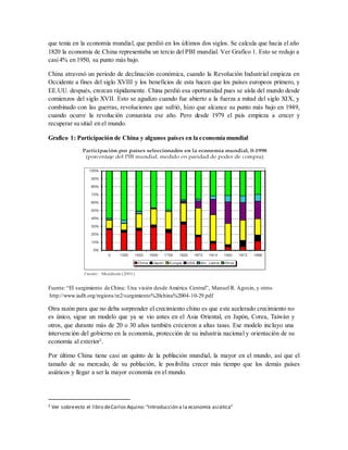 que tenía en la economía mundial, que perdió en los últimos dos siglos. Se calcula que hacia el año
1820 la economía de China representaba un tercio del PBI mundial. Ver Grafico 1. Esto se redujo a
casi4% en 1950, su punto más bajo.
China atravesó un periodo de declinación económica, cuando la Revolución Industrial empieza en
Occidente a fines del siglo XVIII y los beneficios de esta hacen que los países europeos primero, y
EE.UU. después, crezcan rápidamente. China perdió esa oportunidad pues se aísla del mundo desde
comienzos del siglo XVII. Esto se agudizo cuando fue abierto a la fuerza a mitad del siglo XIX, y
combinado con las guerras, revoluciones que sufrió, hizo que alcance su punto más bajo en 1949,
cuando ocurre la revolución comunista ese año. Pero desde 1979 el país empieza a crecer y
recuperar su sitial en el mundo.
Grafico 1: Participación de China y algunos países en la economía mundial
Fuente: “El surgimiento de China: Una visión desde América Central”, Manuel R. Agosin, y otros
http://www.iadb.org/regions/re2/surgimiento%20china%2004-10-29.pdf
Otra razón para que no deba sorprender el crecimiento chino es que este acelerado crecimiento no
es único, sigue un modelo que ya se vio antes en el Asia Oriental, en Japón, Corea, Taiwán y
otros, que durante más de 20 o 30 años también crecieron a altas tasas. Ese modelo incluyo una
intervención del gobierno en la economía, protección de su industria nacional y orientación de su
economía al exterior2
.
Por último China tiene casi un quinto de la población mundial, la mayor en el mundo, así que el
tamaño de su mercado, de su población, le posibilita crecer más tiempo que los demás países
asiáticos y llegar a ser la mayor economía en el mundo.
2 Ver sobreesto el libro deCarlos Aquino:“Introducción a la economía asiática”
 
