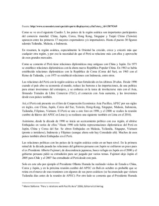 Fuente: http://www.economist.com/specialreports/displaystory.cfm?story_id=15879369
Como se ve en el siguiente Cuadro 3, los países de la región asiática son importantes participantes
del comercio mundial. China, Japón, Corea, Hong Kong, Singapur y Taipéi Chino (Taiwán)
aparecen entre los primeros 17 mayores exportadores y/o importadores. Hasta el puesto 30 figuran
además Tailandia, Malasia, e Indonesia.
En resumen, la región asiática, especialmente la Oriental ha crecido, crece y crecerá más que
cualquier otra región, y por eso la necesidad de que el Perú se relacione más con ellos y aproveche
de esos grandes mercados.
Como se comento el Perú tiene relaciones diplomáticas muy antiguas con China y Japón. En 1971
se establece relaciones diplomáticas con la ahora nueva República Popular China. En 1963 se había
establecido relaciones diplomáticas con la República de Corea (Corea del Sur), en 1965 con el
Reino de Tailandia, y en 1975 se estableció relaciones con Indonesia, entre otros.
Las relaciones del Perú con la región asiática se han fortalecido en los últimos 20 años. Desde 1990
cuando el país abre su economía al mundo, reduce las barreras a las importaciones, da una política
para atraer inversiones del extranjero, y se embarca en la tarea de involucrarse más con el Asia,
firmando Tratados de Libre Comercio (TLC), el comercio con Asia aumenta, y las inversiones
desde esos países también.
Así, el Perú está presente en el foro de Cooperación Económica Asia Pacífico, APEC por sus siglas
en ingles, con China, Japón, Corea del Sur, Taiwán, Hong-Kong, Singapur, Malasia, Indonesia,
Tailandia, Filipinas, Vietnam. El Perú se une a este foro en 1998, y el 2008 se realizo la reunión
cumbre de líderes del APEC en Lima (y se realizara una siguiente también en Lima en el 2016).
Asimismo, desde la década de 1990 se inicia un acercamiento político con esa región, al abrirse
Embajadas en varios de ellos.5
Hasta 1990 solo había representaciones diplomáticas del Perú en
Japón, China y Corea del Sur. Se abren Embajadas en Malasia, Tailandia, Singapur, Vietnam
(pronto a instalarse), Indonesia y Filipinas (aunque ahora solo hay Consulado ahí). Muchos de esos
países también abren Embajadas en el Perú.
Las relaciones políticas con los países de la región asiática están en un buen nivel. En la primera
mitad de la década pasada las relaciones del gobierno peruano con Japón se enfriaron un poco pues
el ex Presidente Alberto Fujimori, de descendencia japonesa, busco refugio en Japón en el 2000 y el
gobierno peruano pidió su extradición para ser juzgado por varios temas. Fujimori dejo Japón el
2005 para Chile y el 2007 fue extraditado al Perú desde este país.
Solo en este año por ejemplo el Presidente Ollanta Humala ha realizado visitas de Estado a China,
Corea y Japón, y en la próxima reunión cumbre del APEC en Bali en octubre es probable que se
reúna en el marco de esas reuniones con algunos de sus pares asiáticos (se ha anunciado que visitara
Tailandia días antes de la reunión de APEC). Por otro lado se comenta que el Presidente Humala
5 Mann Stefanie: “Peru`s relations with Pacific Asia”2006,Editorial LitVerlag
 