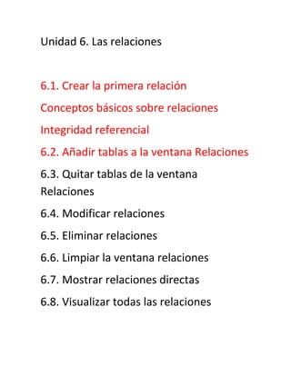 Unidad 6. Las relaciones
6.1. Crear la primera relación
Conceptos básicos sobre relaciones
Integridad referencial
6.2. Añadir tablas a la ventana Relaciones
6.3. Quitar tablas de la ventana
Relaciones
6.4. Modificar relaciones
6.5. Eliminar relaciones
6.6. Limpiar la ventana relaciones
6.7. Mostrar relaciones directas
6.8. Visualizar todas las relaciones
 