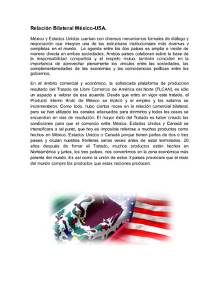 Relación Bilateral México-USA.
México y Estados Unidos cuentan con diversos mecanismos formales de diálogo y
negociación que integran una de las estructuras institucionales más diversas y
completas en el mundo. La agenda entre los dos países es amplia e incide de
manera directa en ambas sociedades. Ambos países colaboran sobre la base de
la responsabilidad compartida y el respeto mutuo, también coinciden en la
importancia de aprovechar plenamente los vínculos entre las sociedades, las
complementariedades de las economías y las coincidencias políticas entre los
gobiernos.
En el ámbito comercial y económico, la sofisticada plataforma de producción
resultado del Tratado de Libre Comercio de América del Norte (TLCAN), es sólo
un aspecto a valorar de ese acuerdo. Desde que entro en vigor este tratado, el
Producto Interno Bruto de México se triplicó y el empleo y los salarios se
incrementaron. Como todo, hubo ciertos roces en la relación comercial bilateral,
pero se han utilizado los canales adecuados para dirimirlos y todos los casos se
encuentran en vías de resolución. El mayor éxito del Tratado es haber creado las
condiciones para que el comercio entre México, Estados Unidos y Canadá se
intensificara a tal punto, que hoy es imposible referirse a muchos productos como
hechos en México, Estados Unidos o Canadá porque tienen partes de dos o tres
países y cruzan nuestras fronteras varias veces antes de estar terminados. 20
años después de firmar el Tratado, muchos productos están hechos en
Norteamérica y juntos, los tres países, nos convertimos en la zona económica más
potente del mundo. Es así como la unión de estos 3 países provocara que el resto
del mundo compre los productos que estas naciones producen.
 