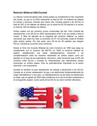Relación Bilateral USA-Canadá
La relación comercial global entre ambos países es actualmente la más importante
del mundo, ya que en el 2003 representó un total de 441 mil millones de dólares
en bienes y servicios. Durante ese mismo año, Canadá exportó a los EE.UU un
total de 245, 8 mil millones de dólares; por su parte los EE.UU exportó a su vecino
un total de 195 mil millones de dólares.
Ambos países son los primeros socios comerciales del otro. Para Canadá las
exportaciones a los EE.UU en 2003 representaron el 84 % de sus ventas a todo el
mundo. A título de ejemplo de la magnitud del comercio bilateral, se puede
mencionar que todos los días un promedio de 37 mil camiones cruzan la frontera
entre ambos países. Por otra parte, para 38 de los 50 estados que integran
EE.UU, Canadá es su primer socio comercial.
Desde la firma del Acuerdo Bilateral de Libre Comercio de 1989 (que luego se
complementó con la creación del NAFTA, en 1994) el comercio bilateral se
duplicó, estableciendo una fuerte interdependencia comercial y de
complementación entre los sectores industriales de ambos países como por
ejemplo en el caso de los automotores. Asimismo, cabe mencionar que el 42% del
comercio entre EE.UU y Canadá es intraempresas que intercambian piezas
producidas en ambos países. Esto es particularmente importante en el sector
automotor y de maquinarias.
Canadá es también un gran abastecedor de energía y electricidad a los EE.UU.
Canadá es el primer abastecedor de gas y de electricidad (fundamentalmente de
origen hidroeléctrico) a ese país. La interdependencia de las redes de electricidad
es tanta, que en agosto de 2003 hubo problemas en la red en el lado canadiense y
el consiguiente apagón, buena parte de los EE.UU se vieron también afectados.
 