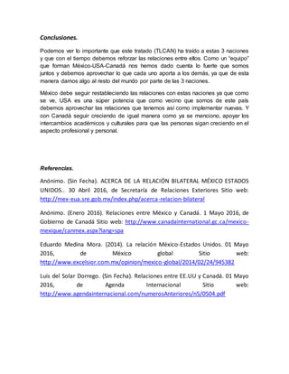 Conclusiones.
Podemos ver lo importante que este tratado (TLCAN) ha traído a estas 3 naciones
y que con el tiempo debemos reforzar las relaciones entre ellos. Como un “equipo”
que forman México-USA-Canadá nos hemos dado cuenta lo fuerte que somos
juntos y debemos aprovechar lo que cada uno aporta a los demás, ya que de esta
manera damos algo al resto del mundo por parte de las 3 naciones.
México debe seguir restableciendo las relaciones con estas naciones ya que como
se ve, USA es una súper potencia que como vecino que somos de este país
debemos aprovechar las relaciones que tenemos así como implementar nuevas. Y
con Canadá seguir creciendo de igual manera como ya se menciono, apoyar los
intercambios académicos y culturales para que las personas sigan creciendo en el
aspecto profesional y personal.
Referencias.
Anónimo. (Sin Fecha). ACERCA DE LA RELACIÓN BILATERAL MÉXICO ESTADOS
UNIDOS.. 30 Abril 2016, de Secretaría de Relaciones Exteriores Sitio web:
http://mex-eua.sre.gob.mx/index.php/acerca-relacion-bilateral
Anónimo. (Enero 2016). Relaciones entre México y Canadá. 1 Mayo 2016, de
Gobierno de Canadá Sitio web: http://www.canadainternational.gc.ca/mexico-
mexique/canmex.aspx?lang=spa
Eduardo Medina Mora. (2014). La relación México-Estados Unidos. 01 Mayo
2016, de México global Sitio web:
http://www.excelsior.com.mx/opinion/mexico-global/2014/02/24/945382
Luis del Solar Dorrego. (Sin Fecha). Relaciones entre EE.UU y Canadá. 01 Mayo
2016, de Agenda Internacional Sitio web:
http://www.agendainternacional.com/numerosAnteriores/n5/0504.pdf
 