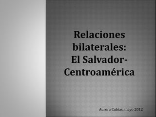 Relaciones
bilaterales:
El Salvador-
Centroamérica
Aurora Cubías, mayo 2012
 