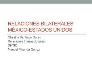 RELACIONES BILATERALES 
MÉXICO-ESTADOS UNIDOS 
Chastity Santiago Duran 
Relaciones Internacionales 
DHTIC 
Manuel Miranda Quiroz 
 