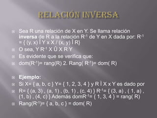    Sea R una relación de X en Y. Se llama relación
    inversa de R a la relación R-1 de Y en X dada por: R-1
    = { (y, x) Î Y x X / (x, y) Î R}
   O sea, Y R-1 X Û X R Y
   Es evidente que se verifica que:
   dom(R-1)= rang(R) 2. Rang( R-1)= dom( R)

   Ejemplo:
   Si X= { a, b, c } Y= { 1, 2, 3, 4 } y R Ì X x Y es dado por
   R= { (a, 3) , (a, 1) , (b, 1) , (c, 4) } R-1= { (3, a) , ( 1, a) ,
    (1, b) , (4, c) } Además domR-1= { 1, 3, 4 } = rang( R)
   Rang(R-1)= { a, b, c } = dom( R)
 