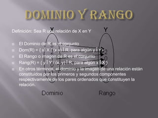 Definición: Sea R una relación de X en Y

   El Dominio de R es el conjunto
   Dom(R) = { xÎ X / (x,y) Î R, para algún y Î Y}
   El Rango o imagen de R es el conjunto
   Rang(R) = { y Î Y / (x, y) Î R, para algún x Î X }
   En otros términos, el dominio y la imagen de una relación están
    constituidos por los primeros y segundos componentes
    respectivamente de los pares ordenados que constituyen la
    relación.
 