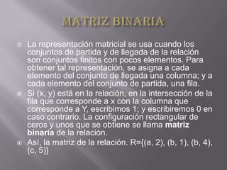    La representación matricial se usa cuando los
    conjuntos de partida y de llegada de la relación
    son conjuntos finitos con pocos elementos. Para
    obtener tal representación, se asigna a cada
    elemento del conjunto de llegada una columna; y a
    cada elemento del conjunto de partida, una fila.
   Si (x, y) está en la relación, en la intersección de la
    fila que corresponde a x con la columna que
    corresponde a Y, escribimos 1; y escribiremos 0 en
    caso contrario. La configuración rectangular de
    ceros y unos que se obtiene se llama matriz
    binaria de la relación.
   Así, la matriz de la relación. R={(a, 2), (b, 1), (b, 4),
    (c, 5)}
 