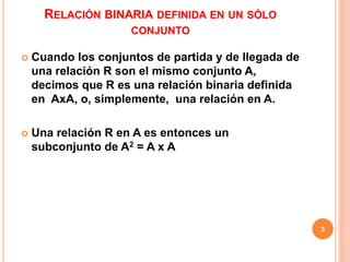 RELACIÓN BINARIA DEFINIDA EN UN SÓLO
CONJUNTO
 Cuando los conjuntos de partida y de llegada de
una relación R son el mismo conjunto A,
decimos que R es una relación binaria definida
en AxA, o, simplemente, una relación en A.
 Una relación R en A es entonces un
subconjunto de A2 = A x A
3
 