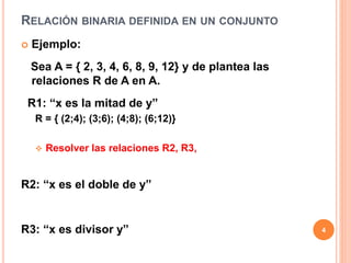 RELACIÓN BINARIA DEFINIDA EN UN CONJUNTO
 Ejemplo:
Sea A = { 2, 3, 4, 6, 8, 9, 12} y de plantea las
relaciones R de A en A.
R1: “x es la mitad de y”
R = { (2;4); (3;6); (4;8); (6;12)}
 Resolver las relaciones R2, R3,
R2: “x es el doble de y”
R3: “x es divisor y” 4
 