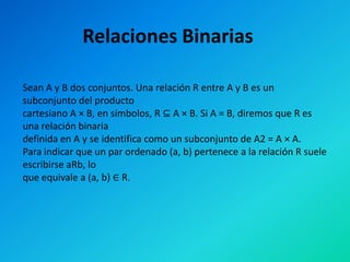 Relaciones Binarias

Sean A y B dos conjuntos. Una relación R entre A y B es un
subconjunto del producto
cartesiano A × B, en símbolos, R ⊆ A × B. Si A = B, diremos que R es
una relación binaria
definida en A y se identifica como un subconjunto de A2 = A × A.
Para indicar que un par ordenado (a, b) pertenece a la relación R suele
escribirse aRb, lo
que equivale a (a, b) ∈ R.
 