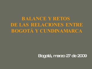 BALANCE Y RETOS   DE LAS RELACIONES ENTRE  BOGOTÁ Y CUNDINAMARCA Bogotá, marzo 27 de 2009 