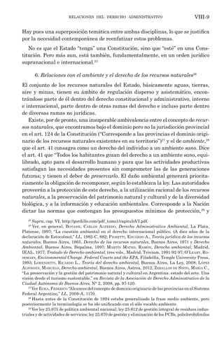 relaciones del derecho administrativo VIII-9
Hay pues una superposición temática entre ambas disciplinas, lo que se justifica
por la necesidad contemporánea de reenfatizar estos problemas.
No es que el Estado “tenga” una Constitución, sino que “esté” en una Cons-
titución. Pero más aun, está también, fundamentalmente, en un orden jurídico
supranacional e internacional.25
6. Relaciones con el ambiente y el derecho de los recursos naturales26
El conjunto de los recursos naturales del Estado, básicamente aguas, tierras,
aire y minas, tienen su ámbito de regulación disperso y asistemático, encon-
trándose parte de él dentro del derecho constitucional y administrativo, interno
e internacional, parte dentro de otras ramas del derecho e incluso parte dentro
de diversas ramas no jurídicas.
Existe, por de pronto, una insuperable ambivalencia entre el concepto de recur-
sos naturales, que encontramos bajo el dominio pero no la jurisdicción provincial
en el art. 124 de la Constitución (“Corresponde a las provincias el dominio origi-
nario de los recursos naturales existentes en su territorio”)27
y el de ambiente,28
que el art. 41 consagra como un derecho del individuo a un ambiente sano. Dice
el art. 41 que “Todos los habitantes gozan del derecho a un ambiente sano, equi-
librado, apto para el desarrollo humano y para que las actividades productivas
satisfagan las necesidades presentes sin comprometer las de las generaciones
futuras; y tienen el deber de preservarlo. El daño ambiental generará priorita-
riamente la obligación de recomponer, según lo establezca la ley. Las autoridades
proveerán a la protección de este derecho, a la utilización racional de los recursos
naturales, a la preservación del patrimonio natural y cultural y de la diversidad
biológica, y a la información y educación ambientales. Corresponde a la Nación
dictar las normas que contengan los presupuestos mínimos de protección,29
y
25
Supra, cap. VI, http://gordillo.com/pdf_tomo1/capituloVI.pdf.
26
Ver, en general, Botassi, Carlos Alfredo, Derecho Administrativo Ambiental, La Plata,
Platense, 1997; “La cuestión ambiental en el derecho internacional público. (A diez años de la
declaración de Estocolmo),” LL, 1982-C, 882; Pigretti, Eduardo A., Teoría jurídica de los recursos
naturales, Buenos Aires, 1965, Derecho de los recursos naturales, Buenos Aires, 1971 y Derecho
Ambiental, Buenos Aires, Depalma, 1997; Martín Mateo, Ramón, Derecho ambiental, Madrid,
IEAL, 1977; Tratado de Derecho ambiental, tres vols., Madrid, Trivium, 1991-92-97; O’Leary, Ro-
semary, Environmental Change. Federal Courts and the EPA, Filadelfia, Temple University Press,
1993; Lorenzetti, Ricardo L., Teoría del derecho ambiental, Buenos Aires, La Ley, 2008; López
Alfonsín, Marcelo, Derecho ambiental, Buenos Aires, Astrea, 2012, Zeballos de Sisto, María C.,
“La preservación y la gestión del patrimonio natural y cultural en Argentina: estado del arte. Una
visión desde el turismo sustentable,” en Revista de la Asociación de Derecho Administrativo de la
Ciudad Autónoma de Buenos Aires, N° 2, 2008, pp. 97-120.
27
Ver Egea, Federico “Alcances del concepto de dominio originario de las provincias en el Sistema
Federal Argentino,” LL, 2009-A, 1170.
28
Hasta antes de la Constitución de 1994 estaba generalizado la frase medio ambiente, pero
posteriormente la terminología se ha ido unificando con el sólo vocablo ambiente.
29
Ver ley 25.675 de política ambiental nacional; ley 25.612 de gestión integral de residuos indus-
triales y de actividades de servicios; ley 25.670 de gestión y eliminación de los PCBs, policlorobifenilos
 