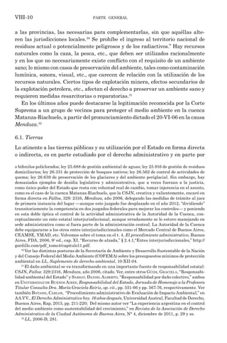 parte general
VIII-10
a las provincias, las necesarias para complementarlas, sin que aquéllas alte-
ren las jurisdicciones locales.30
Se prohíbe el ingreso al territorio nacional de
residuos actual o potencialmente peligrosos y de los radiactivos.” Hay recursos
naturales como la caza, la pesca, etc., que deben ser utilizados racionalmente
y en los que no necesariamente existe conflicto con el requisito de un ambiente
sano; lo mismo con casos de preservación del ambiente, tales como contaminación
lumínica, sonora, visual, etc., que carecen de relación con la utilización de los
recursos naturales. Ciertos tipos de explotación minera, efectos secundarios de
la explotación petrolera, etc., afectan el derecho a preservar un ambiente sano y
requieren medidas resarcitorias o reparatorias.31
En los últimos años puede destacarse la legitimación reconocida por la Corte
Suprema a un grupo de vecinos para proteger el medio ambiente en la cuenca
Matanza-Riachuelo, a partir del pronunciamiento dictado el 20-VI-06 en la causa
Mendoza.32
6.1. Tierras
Lo atinente a las tierras públicas y su utilización por el Estado en forma directa
o indirecta, es en parte estudiado por el derecho administrativo y en parte por
o bifenilos policlorados; ley 25.688 de gestión ambiental de aguas; ley 25.916 de gestión de residuos
domiciliarios; ley 26.331 de protección de bosques nativos; ley 26.562 de control de actividades de
quema; ley 26.639 de preservación de los glaciares y del ambiente periglacial. Sin embargo, hay
demasiados ejemplos de desidia legislativa y administrativa, que a veces fuerzan a la justicia,
como único poder del Estado que resta con voluntad real de cambio, tomar injerencia en el asunto,
como es el caso de la cuenca Matanza-Riachuelo, que la CSJN, creativa y valientemente, encaró en
forma directa en Fallos, 329: 2316, Mendoza, año 2006, delegando las medidas de trámite al juez
de primera instancia del lugar —aunque este juzgado fue desplazado en el año 2012, “dividiendo”
transitoriamente la competencia en dos juzgados federales para mejorar los controles— y poniendo
en esta doble óptica el control de la actividad administrativa de la Autoridad de la Cuenca, con-
ceptualmente un ente estatal interjurisdiccional, aunque erradamente se lo estuvo manejando en
sede administrativa como si fuera parte de la administración central. La Autoridad de la Cuenca
debe equipararse a los otros entes interjurisdiccionales como el Mercado Central de Buenos Aires,
CEAMSE, YMAD, etc. Volvemos sobre el tema en el t. 4, El procedimiento administrativo, Buenos
Aires, FDA, 2006, 9a
ed., cap. XI, “Recurso de alzada,” § 2.4.1,“Entes interjurisdiccionales,” http://
gordillo.com/pdf_tomo4/capitulo11.pdf.
30
Ver las distintas posturas de la Secretaría de Ambiente y Desarrollo Sustentable de la Nación
y del Consejo Federal del Medio Ambiente (COFEMA) sobre los presupuestos mínimos de protección
ambiental en LL, Suplemento de derecho ambiental, 10-XII-04.
31
El daño ambiental se va transformando en una importante fuente de responsabilidad estatal:
CSJN, Fallos: 329:2316, Mendoza, año 2006, citado. Ver, entre otros Güidi, Graciela, “Responsabi-
lidad ambiental del Estado” y Sabsay, Daniel Alberto, “Responsabilidad por daño colectivo,” ambos
en Universidad de Buenos Aires, Responsabilidad del Estado, Jornada de Homenaje a la Profesora
Titular Consulta Dra. María Graciela Reiriz, op. cit., pp. 551-66 y pp. 567-76, respectivamente. Ver
también Botassi, Carlos, “Procedimiento administrativo de Evaluación de Impacto Ambiental,” en
AA.VV., El Derecho Administrativo hoy. 16 años después, Universidad Austral, Facultad de Derecho,
Buenos Aires, Rap, 2013, pp. 211-220; Del mismo autor ver “La experiencia argentina en el control
del medio ambiente como sustentabilidad del crecimiento,” en Revista de la Asociación de Derecho
Administrativo de la Ciudad Autónoma de Buenos Aires, N° 4, diciembre de 2011, p. 29 y ss.
32
LL, 2006-D, 281.
 