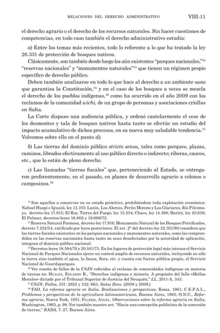 relaciones del derecho administrativo VIII-11
el derecho agrario o el derecho de los recursos naturales. Sin hacer cuestiones de
competencias, en todo caso también el derecho administrativo estudia:
a) Entre los temas más recientes, todo lo referente a lo que ha tratado la ley
26.331 de protección de bosques nativos.
Clásicamente, son también desde luego los aún existentes “parques nacionales,”33
“reservas nacionales” y “monumentos naturales”34
que tienen un régimen propio
específico de derecho público.
Deben también analizarse en todo lo que hace al derecho a un ambiente sano
que garantiza la Constitución,35
y en el caso de los bosques a veces se mezcla
el derecho de los pueblos indígenas,36
como ha ocurrido en el año 2009 con los
reclamos de la comunidad wichi, de un grupo de personas y asociaciones criollas
en Salta.
La Corte dispuso una audiencia pública, y ordenó cautelarmente el cese de
los desmontes y tala de bosques nativos hasta tanto se efectúe un estudio del
impacto acumulativo de dichos procesos, en su nueva muy saludable tendencia.37
Volvemos sobre ello en el punto d).
b) Las tierras del dominio público stricto sensu, tales como parques, plazas,
caminos, librados efectivamente al uso público directo o indirecto; riberas, cauces,
etc., que lo están de pleno derecho.
c) Las llamadas “tierras fiscales” que, perteneciendo al Estado, se entrega-
ron preferentemente, en el pasado, en planes de desarrollo agrario a colonos o
campesinos.38
33
Son aquellos a conservar en su estado primitivo, prohibiéndose toda explotación económica:
Nahuel Huapi e Iguazú, ley 12.103; Lanín, Los Alerces, Perito Moreno y Los Glaciares, Río Pilcoma-
yo, decreto-ley 17.815; El Rey, Tierra del Fuego, ley 15.554; Chaco, ley 14.366; Baritú, ley 20.656;
El Palmar, decretos-leyes 16.802 y 19.689/72.
34
Reserva Natural Formosa, decreto-ley 17.916; Monumento Natural de los Bosques Petrificados,
decreto 7.252/54, ratificado por leyes posteriores. El art. 2° del decreto-ley 22.351/80 considera que
las tierras fiscales existentes en los parques nacionales y monumentos naturales, como las compren-
didas en las reservas nacionales hasta tanto no sean desafectadas por la autoridad de aplicación,
integran el dominio público nacional.
35
Decretos-leyes 18.594/70 y 20.161/73. En los lugares de protección legal más intensa el Servicio
Nacional de Parques Nacionales ejerce un control amplio de recursos naturales, incluyendo no sólo
la tierra sino también el agua, la fauna, flora, etc. y cuenta con fuerza pública propia, el Servicio
Nacional de Guardaparques.
36
Ver reseña de fallos de la CSJN referidos al reclamo de comunidades indígenas en materia
de tierras en: Hualpa, Eduardo R., “Derechos indígenas y minería. A propósito del fallo «Mellao
Morales» dictado por el Tribunal Superior de Justicia del Neuquén,” LL, 2011-A, 343.
37
CSJN, Fallos, 331: 2925 y 332: 663, Salas Dino. (2008 y 2009.)
38
FAO, La reforma agraria en Italia. Realizaciones y perspectivas, Roma, 1961; C.E.P.A.L.,
Problemas y perspectivas de la agricultura latinoamericana, Buenos Aires, 1965; O.N.U., Refor-
ma agraria, Nueva York, 1951; Palerm, Angel, Observaciones sobre la reforma agraria en Italia,
Washington, 1963, p. 99. Ver también nuestro art. “Hacia una concepción publicista de la concesión
de tierras,” RADA, 7: 27, Buenos Aires.
 