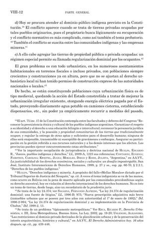 parte general
VIII-12
d) Hoy se procura atender al dominio público indígena previsto en la Consti-
tución.39
El conflicto aparece cuando se trata de tierras privadas ocupadas por
tales pueblos originarios, pues el propietario busca lógicamente su recuperación
y el conflicto normativo es más complicado, como así también el tema probatorio.
40
También el conflicto se suscita entre las comunidades indígenas y las empresas
mineras.41
e) A ello cabe agregar las tierras de propiedad pública o privada ocupadas: un
régimen especial permite su llamada regularización dominial por los ocupantes.42
El gran problema es con todo urbanístico, en los numerosos asentamientos
habitacionales en terrenos fiscales o incluso privados, con poblaciones siempre
crecientes y construcciones ya en altura, pero que no se ajustan al derecho ur-
banístico local ni han tenido permiso de construcción expreso de las autoridades
nacionales o locales.43
De hecho, se están constituyendo poblaciones cuya urbanización física es de
tipo medieval, quedando la acción del Estado constreñida a tratar de mejorar la
urbanización irregular existente, otorgando energía eléctrica pagada por el Es-
tado, proveyendo diariamente agua potable en camiones cisterna, estableciendo
dispensarios, etc., sin poder ya empíricamente recurrir a medidas del pasado,
39
El art. 75 inc. 17 de la Constitución contempla entre las facultades y deberes del Congreso “Re-
conocer la preexistencia étnica y cultural de los pueblos indígenas argentinos. Garantizar el respeto
a su identidad y el derecho a una educación bilingüe e intercultural; reconocer la personería jurídica
de sus comunidades, y la posesión y propiedad comunitarias de las tierras que tradicionalmente
ocupan; y regular la entrega de otras aptas y suficientes para el desarrollo humano; ninguna de
ellas será enajenable, transmisible ni susceptible de gravámenes o embargos. Asegurar su partici-
pación en la gestión referida a sus recursos naturales y a los demás intereses que los afecten. Las
provincias pueden ejercer concurrentemente estas atribuciones.”
40
Ver la importante recopilación de jurisprudencia y doctrina nacional de Hualpa, Eduardo
R., “Jueces, pueblos indígenas y derechos,” LL, 2009-A, 1223 sus referencias; Contarini, Eugenia;
Fairstein, Carolina; Kweitel, Juana; Morales, Diego y Rossi, Julieta, “Argentina,” en AA.VV.,
La justiciabilidad de los derechos económicos, sociales y culturales: un desafío impostergable, San
José, Instituto Interamericano de Derechos Humanos, 1999, p. 27 y ss., esp. pp. 66-70, § 2.2.1,
“Derechos de los pueblos indígenas.”
41
Hualpa, “Derechos indígenas y minería. A propósito del fallo «Mellao Morales» dictado por el
Tribunal Superior de Justicia del Neuquén,” op. cit. A veces el tema indigenista se va de las manos,
como ocurre en Bolivia con la pena de muerte aplicada por las comunidades precolombinas según
su derecho ancestral, hoy en violación al derecho internacional de los derechos humanos. No es éste
un tema de tierras, desde luego, sino un recordatorio de la prudentia juris.
42
Se trata de la ley 24.374; ver Sagarna, Fernando Alfredo, “La ley 24.374 de regularización
dominial: una fuente de litigios,” LL, 1996-D, 975; “Nueva prescripción adquisitiva más breve
(inmuebles urbanos que se poseen por tres años con anterioridad al 1º de enero de 1992),” DJ,
1996-2-994; “La ley 24.374 de regularización dominial y su implementación en la Provincia de
Chubut,” DJ, 1998-2, 13.
43
Se trata de un problema “típicamente metropolitano.” Ver Reca, Ricardo P., Derecho Urba-
nístico, v. III, Área Metropolitana, Buenos Aires, La Ley, 2002, pp. 19-20; Uslenghi, Alejandro,
“Las restricciones al dominio privado derivadas de la planificación urbana y de la preservación del
interés arquitectónico, histórico y cultural,” en AA.VV., El Derecho Administrativo hoy. 16 años
después, op. cit., pp. 439-446.
 