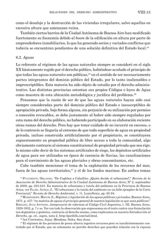 relaciones del derecho administrativo VIII-13
como el desalojo y la destrucción de las viviendas irregulares, salvo aquellas en
excesiva altura que amenazan ruina.
También ciertos barrios de la Ciudad Autónoma de Buenos Aire han modificado
fuertemente su fisonomía debido al boom de la edificación en altura por parte de
emprendedores inmobiliarios, lo que ha generado serios y variados conflictos que
todavía se encuentran pendientes de una solución definitiva del Estado local.44
6.2. Aguas
Lo referente al régimen de las aguas naturales siempre se consideró en el siglo
XX básicamente regido por el derecho público, habiéndose acuñado el principio de
que todas las aguas naturales son públicas,45
en el sentido de ser necesariamente
partes integrantes del dominio público del Estado, por lo tanto inalienables e
imprescriptibles. Esta materia ha sido objeto de estudio por el derecho adminis-
trativo. Las distintas provincias ostentan sus propios Códigos o leyes de Agua
como muestra de esta ubicación metodológica y jurídica del problema.46
Pensamos que la razón de ser de que las aguas naturales hayan sido casi
siempre consideradas parte del dominio público del Estado e insusceptibles de
apropiación privada, bajo forma alguna, sin perjuicio de su utilización por permiso
o concesión revocables, se debe justamente al haber sido siempre reguladas por
esta rama del derecho público, no habiendo participado en su elaboración reciente
otras ramas del derecho. Pero hay que tener cuidado de no incurrir en excesos, o
de lo contrario se llegaría al extremo de que toda superficie de agua en propiedad
privada, incluso construida artificialmente por el propietario, se constituyera
supuestamente en propiedad pública de libre acceso a toda la comunidad, algo
obviamente contrario al sistema constitucional de propiedad privada que nos rige;
lo mismo cabe decir de los sistemas artificiales de riego, los depósitos artificiales
de agua para ser utilizados en época de carencia de lluvias, las canalizaciones
para el corrimiento de las aguas pluviales y obras concomitantes, etc.
Cabe también mencionar el tema de la explotación de los recursos del mar,
fuera de las aguas territoriales,47
y el de los fondos marinos: En ambos temas
44
Pulvirenti, Orlando, “De Coghlan a Caballito: ¿Quién decide el urbanismo?,” Revista de la
Asociación de Derecho Administrativo de la Ciudad Autónoma de Buenos Aires, Nº 2, septiembre
de 2008, pp. 223-243. En materia de urbanismo y tutela del ambiente en la Provincia de Buenos
Aires, ver Falbo, Aníbal J., “El urbanismo y la tutela del ambiente en un fallo ejemplar de la Corte
Provincial,” Revista de Derecho Ambiental, v. 11, LexisNexis, pp. 85-94.
45
Marienhoff, Miguel S., Régimen y legislación de las aguas públicas y privadas, Buenos Aires,
1971, p. 437: “en materia de aguas el principio general de nuestra legislación es que sean públicas;”
Bibiloni, Juan Antonio, Anteproyecto de reformas al Código Civil Argentino, t. III, Buenos Aires,
1929-1932, p. 7 y ss. Ver con todo la observación que expresamos en el texto contra una formulación
tan dogmática y genérica, contraria al derecho mismo, como explicamos en nuestra Introducción al
Derecho, op. cit., supra, nota 2, http://gordillo.com/iad.html.
46
Así Corrientes, Jujuy, Mendoza, Salta, San Juan.
47
El régimen de los permisos de pesca abarca ingentes recursos pero es insuficientemente con-
trolado por el Estado, que no solamente no percibe derechos que guarden relación con la riqueza
 