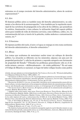 parte general
VIII-14
entramos en el campo creciente del derecho administrativo, ahora de carácter
supranacional.48
6.3. Aire
El dominio público aéreo es también tema del derecho administrativo, no sola-
mente a los efectos de la aeronavegación,49
sino también por la regulación muni-
cipal de las carteleras de propaganda en los altos de los edificios, que perjudican
la estética, iluminación y vista urbana; la utilización ilegal del espacio público
aéreo para tendido de redes de distintos servicios, como teléfonos, cables, etc.; la
contaminación del aire a través de la polución, ruidos molestos o contaminación
sonora, etc.50
6.4. Urbanismo
El régimen jurídico del suelo, el aire y el agua se conjuga en otra rama autónoma
del derecho administrativo, el derecho urbanístico.51
6.5. Minas
Los temas que acabamos de mencionar suelen tener un enfoque de derecho
público. La situación es diferente con los minerales; algunos son ipso jure de
propiedad particular52
y sólo los de primera y segunda categoría son claramente
de propiedad del Estado.53
Ubicados los problemas generalmente sólo en el de-
recho minero, carecen —deliberadamente— de visión publicista:54
Es así como
el Código de Minería es nacional, en lugar de haber códigos locales como podría
ictícola, sino que además no evita la depredación. Ver Carrillo, Santiago R., “El interés (del) público
en el Régimen Federal de Pesca,” RPA, 2006-1, 77.
48
Al respecto ver Bohoslavsky, Juan P.,“La jurisprudencia arbitral en el sector del agua: cuestio-
nes sobre «enfriamiento regulatorio» y derecho aplicable,” en Gordillo, Agustín (dir.), Suplemento
Extraordinario Administrativo, 75 Aniversario, La Ley, pp.127-136.
49
Decreto-ley 20.284/73. A su vez, el tema debe vincularse con la contaminación sonora del am-
biente urbano, un tema importante en los aeropuertos ubicados dentro de concentraciones urbanas,
cuyo ej. más destacado, pero ciertamente no único, es el Aeroparque de la Ciudad de Buenos Aires.
50
Ver Alonso García, María Consuelo, El régimen jurídico de la contaminación atmosférica y
acústica, Madrid, Marcial Pons, 1995.
51
Ampliar sobre estos temas, entre otros, Fernández Rodríguez, Tomás Ramón, Manual de De-
recho Urbanístico, Madrid, Abella, 1998; García de Enterría, Eduardo y Parejo Alfonso, Luciano,
Lecciones de Derecho Urbanístico, Madrid, Civitas, 1981; González Pérez, Jesús, Comentarios a
la ley sobre régimen del suelo y valoraciones (Ley 6/1998, de 13 de abril), Madrid, Civitas, 1998;
Bermejo Vera, José (director), Derecho Administrativo. Parte especial, Madrid, Civitas, 1998, 3ª ed.
52
Art. 2º del Código de Minería, inc. 3°); art. 5º. Ver Silenzi de Stagni, Adolfo, “Clasificación
legal de las sustancias,” LL, 13: 167; Pigretti, Eduardo A., Código de Minería y Legislación de
hidrocarburos, Buenos Aires, 1969, 2ª ed., p. 14 y ss.
53
Código de Minería, art. 2º, incs. 1º) y 2º) y art. 7º.
54
En América Latina prevalece de antaño la concepción según la cual el derecho minero es una
rama del derecho privado, como puede verse p. ej. en Uribe Herrera, Armando, Manual de derecho
de minería, Santiago de Chile, 1968, 3ª ed., p. 11.
 