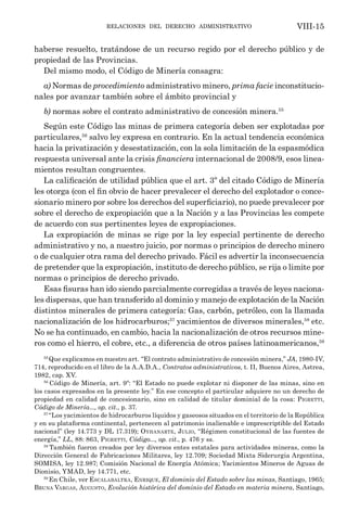 relaciones del derecho administrativo VIII-15
haberse resuelto, tratándose de un recurso regido por el derecho público y de
propiedad de las Provincias.
Del mismo modo, el Código de Minería consagra:
a) Normas de procedimiento administrativo minero, prima facie inconstitucio-
nales por avanzar también sobre el ámbito provincial y
b) normas sobre el contrato administrativo de concesión minera.55
Según este Código las minas de primera categoría deben ser explotadas por
particulares,56
salvo ley expresa en contrario. En la actual tendencia económica
hacia la privatización y desestatización, con la sola limitación de la espasmódica
respuesta universal ante la crisis financiera internacional de 2008/9, esos linea-
mientos resultan congruentes.
La calificación de utilidad pública que el art. 3º del citado Código de Minería
les otorga (con el fin obvio de hacer prevalecer el derecho del explotador o conce-
sionario minero por sobre los derechos del superficiario), no puede prevalecer por
sobre el derecho de expropiación que a la Nación y a las Provincias les compete
de acuerdo con sus pertinentes leyes de expropiaciones.
La expropiación de minas se rige por la ley especial pertinente de derecho
administrativo y no, a nuestro juicio, por normas o principios de derecho minero
o de cualquier otra rama del derecho privado. Fácil es advertir la inconsecuencia
de pretender que la expropiación, instituto de derecho público, se rija o limite por
normas o principios de derecho privado.
Esas fisuras han ido siendo parcialmente corregidas a través de leyes naciona-
les dispersas, que han transferido al dominio y manejo de explotación de la Nación
distintos minerales de primera categoría: Gas, carbón, petróleo, con la llamada
nacionalización de los hidrocarburos;57
yacimientos de diversos minerales,58
etc.
No se ha continuado, en cambio, hacia la nacionalización de otros recursos mine-
ros como el hierro, el cobre, etc., a diferencia de otros países latinoamericanos,59
55
Que explicamos en nuestro art. “El contrato administrativo de concesión minera,” JA, 1980-IV,
714, reproducido en el libro de la A.A.D.A., Contratos administrativos, t. II, Buenos Aires, Astrea,
1982, cap. XV.
56
Código de Minería, art. 9º: “El Estado no puede explotar ni disponer de las minas, sino en
los casos expresados en la presente ley.” En ese concepto el particular adquiere no un derecho de
propiedad en calidad de concesionario, sino en calidad de titular dominial de la cosa: Pigretti,
Código de Minería..., op. cit., p. 37.
57
“Los yacimientos de hidrocarburos líquidos y gaseosos situados en el territorio de la República
y en su plataforma continental, pertenecen al pa­
tri­
monio inalienable e imprescriptible del Estado
nacional” (ley 14.773 y DL 17.319); Oyhanarte, Julio, “Régimen constitucional de las fuentes de
energía,” LL, 88: 863, Pigretti, Código..., op. cit., p. 476 y ss.
58
También fueron creados por ley diversos entes estatales para actividades mineras, como la
Dirección General de Fabricaciones Militares, ley 12.709; Sociedad Mixta Siderurgia Argentina,
SOMISA, ley 12.987; Comisión Nacional de Energía Atómica; Yacimientos Mineros de Aguas de
Dionisio, YMAD, ley 14.771, etc.
59
En Chile, ver Escalabaltra, Enrique, El dominio del Estado sobre las minas, Santiago, 1965;
Bruna Vargas, Augusto, Evolución histórica del dominio del Estado en materia minera, Santiago,
 