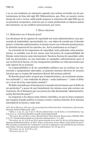 parte general
VIII-16
y es ya una tendencia no solamente agotada sino incluso revertida con las pri-
vatizaciones de fines del siglo XX: Hidrocarburos, gas. Pero, en nuestro eterno
drama de corsi e ricorsi, nadie puede asegurar a comienzos del siglo XXI que no
se presenten excepciones, como las que se están produciendo en algunos países
del continente, no sin conflicto internacional, por cierto.
7. Otras relaciones
7.1. Relaciones con el derecho penal
Las decisiones de los agentes de seguridad son actos administrativos cuya pre-
sunción de legitimidad, ejecutoriedad, etc., son objeto de estudio por el derecho
penal y el derecho administrativo; lo mismo ocurre con el derecho penitenciario,
la situación material de las cárceles, etc. Así lo analizamos en su lugar.60
La actuación de los organismos de seguridad, tanto policiales como peniten-
ciarios, es también una de las causas más frecuentes de responsabilidad del
Estado, tanto interna como internacional. Nuestras fuerzas de seguridad, sobre
todo las provinciales, no son instruidas ni equipadas suficientemente para el
uso no letal de la fuerza, con las consiguientes pérdidas en vidas personales que
cabe esperar de su accionar.
La responsabilidad es de las autoridades políticas que no realizan esa ins-
trucción y equipamiento adecuados, ni generan sistemas efectivos de Asuntos
Internos que se ocupen del monitoreo directo del accionar policial.
El derecho penal sufre, al igual que el administrativo, un crecimiento norma-
tivo acelerado61
y “una confusión de planos —nada inofensiva—” entre el deber
ser y el ser de la ley como fuente normal.62
El delito cometido por el funcionario es tratado más levemente que el delito de
un particular,63
a pesar de que formalmente las normas sean más severas con
el primero. Es el fenómeno que con justeza ha sido denominado “administrativi-
zación del derecho penal.”64
La respuesta a los abusos toma ribetes criticables, en que la única respuesta
que imagina el poder político es el pase a retiro, o incluso rotación, de la máxima
autoridad de la fuerza y nada más.
1971; Novoa Monreal, Eduardo, La nacionalización chilena del cobre. Comentarios y documentos,
Santiago, Editorial Quimantú, 1972.
60
Infra, t. 3, op. cit., cap. V, § 3.3, “El acto policial nulo o vía de hecho y su desobediencia,” pp.
9-10; § 4.3, p. 14-19, http://gordillo.com/pdf_tomo3/capitulo5.pdf.
61
Zaffaroni, Eugenio Raúl y otros, Derecho Penal. Parte General, Buenos Aires, EDIAR, 2000,
§ 15, VI, “Interdisciplinariedad con el derecho administrativo,” 2, p. 205.
62
Zaffaroni, op. cit., § 9, II, pp. 95-6, quien recuerda en su nota 121 de la p. 96 la famosa frase
alemana del Estado de policía, en 1934: “Antes, no hay pena sin ley ¡Ahora: no hay delito sin pena!”
Ello recuerda no solamente las “confusiones” entre ley y reglamento, sino también los que el mismo
autor llama “sistemas penales paralelos y subterráneos:” § 3, IV, pp. 23-4.
63
Zaffaroni, op. cit., § 35, IV, p. 511.
64
Zaffaroni, op. loc. cit.
 