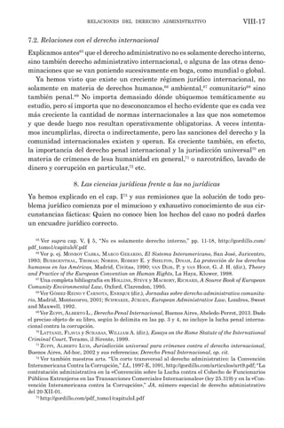 relaciones del derecho administrativo VIII-17
7.2. Relaciones con el derecho internacional
Explicamos antes65
que el derecho administrativo no es solamente derecho interno,
sino también derecho administrativo internacional, o alguna de las otras deno-
minaciones que se van poniendo sucesivamente en boga, como mundial o global.
Ya hemos visto que existe un creciente régimen jurídico internacional, no
solamente en materia de derechos humanos,66
ambiental,67
comunitario68
sino
también penal.69
No importa demasiado dónde ubiquemos temáticamente su
estudio, pero sí importa que no desconozcamos el hecho evidente que es cada vez
más creciente la cantidad de normas internacionales a las que nos sometemos
y que desde luego nos resultan operativamente obligatorias. A veces intenta-
mos incumplirlas, directa o indirectamente, pero las sanciones del derecho y la
comunidad internacionales existen y operan. Es creciente también, en efecto,
la importancia del derecho penal internacional y la jurisdicción universal70
en
materia de crímenes de lesa humanidad en general,71
o narcotráfico, lavado de
dinero y corrupción en particular,72
etc.
8. Las ciencias jurídicas frente a las no jurídicas
Ya hemos explicado en el cap. I73
y sus remisiones que la solución de todo pro-
blema jurídico comienza por el minucioso y exhaustivo conocimiento de sus cir-
cunstancias fácticas: Quien no conoce bien los hechos del caso no podrá darles
un encuadre jurídico correcto.
65
Ver supra cap. V, § 5, “No es solamente derecho interno,” pp. 11-18, http://gordillo.com/
pdf_tomo1/capituloV.pdf
66
Ver p. ej. Monroy Cabra, Marco Gerardo, El Sistema Interamericano, San José, Juricentro,
1993; Buergenthal, Thomas; Norris, Robert E. y Shelton, Dinah, La protección de los derechos
humanos en las Américas, Madrid, Civitas, 1990; van Dijk, P. y van Hoof, G. J. H. (dir.), Theory
and Practice of the European Convention on Human Rights, La Haya, Kluwer, 1998.
67
Una completa bibliografía en Hollins, Steve y Macrory, Richard, A Source Book of European
Comunity Environmental Law, Oxford, Clarendon, 1995.
68
Ver Gómez-Reino y Carnota, Enrique (dir.), Jornadas sobre derecho administrativo comunita-
rio, Madrid, Montecorvo, 2001; Schwarze, Jürgen, European Administrative Law, Londres, Sweet
and Maxwell, 1992.
69
Ver Zuppi, Alberto L., Derecho Penal Internacional, Buenos Aires, Abeledo-Perrot, 2013. Dado
el preciso objeto de su libro, según lo delimita en las pp. 3 y 4, no incluye la lucha penal interna-
cional contra la corrupción.
70
Lattanzi, Flavia y Schabas, William A. (dir.), Essays on the Rome Statute of the International
Criminal Court, Teramo, il Sirente, 1999.
71
Zuppi, Alberto Luis, Jurisdicción universal para crímenes contra el derecho internacional,
Buenos Aires, Ad-hoc, 2002 y sus referencias; Derecho Penal Internacional, op. cit.
72
Ver también nuestros arts. “Un corte transversal al derecho administrativo: la Convención
Interamericana Contra la Corrupción,” LL, 1997-E, 1091, http://gordillo.com/articulos/art9.pdf; “La
contratación administrativa en la «Convención sobre la Lucha contra el Cohecho de Funcionarios
Públicos Extranjeros en las Transacciones Comerciales Internacionales» (ley 25.319) y en la «Con-
vención Interamericana contra la Corrupción»,” JA, número especial de derecho administrativo
del 20-XII-01.
73
http://gordillo.com/pdf_tomo1/capituloI.pdf	
 