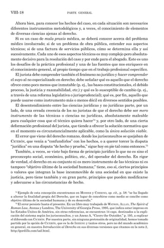 parte general
VIII-18
Ahora bien, para conocer los hechos del caso, en cada situación son necesarios
diferentes instrumentos metodológicos y, a veces, el conocimiento de elementos
de diversas ciencias ajenas al derecho.
Si es un caso de mala praxis médica, se deberá conocer acerca del problema
médico involucrado; si de un problema de obra pública, entender sus aspectos
técnicos; si de una factura de servicios públicos, cómo se determina ella y así
sucesivamente. Cada uno de esos aspectos técnicos es muy complejo pero absoluta-
mente decisivo para la resolución del caso y por ende para el abogado. Este es uno
los desafíos de la práctica profesional y una de las fuentes que nos enriquece en
el conocimiento general, al propio tiempo que en el trabajo profesional específico.
El jurista debe comprender también el fenómeno no jurídico y hacer comprender
el suyo al no especializado en derecho; debe señalar qué es aquello que el derecho
ofrece como poco menos que inmutable (p. ej., las bases constitucionales, el debido
proceso, la justicia y razonabilidad, etc.) y qué es lo susceptible de cambio (p. ej.,
a través de una reforma legislativa o jurisprudencial); qué es, por fin, aquello que
puede usarse como instrumento más o menos dócil en diversos sentidos posibles.
El desentendimiento entre las ciencias jurídicas y no jurídicas parte, por un
lado, de una errada creencia de los no juristas de que el derecho debe ser mero
instrumento de las técnicas o ciencias no jurídicas, absolutamente maleable
para cualquier cosa que el técnico quiera hacer74
y, por otro lado, de una cierta
deformación profesional del jurista, que tiende a ofrecer la solución normativa que
en el momento es circunstancialmente aplicable, como la única solución viable.
El error que viene del derecho romano, donde los jurisconsultos se quejaban de
Cicerón, que venía a “confundirlos” con los hechos, o a querer torcer la disputa
“jurídica” en una disputa “de hecho y prueba,” sigue hoy en pie tal como entonces.75
También, a veces, se viste bajo forma de principio jurídico lo que no es sino el
preconcepto social, económico, político, etc., del operador del derecho. En rigor
de verdad, el derecho en su conjunto ni es mero instrumento de las técnicas ni es
tampoco “objetivo último de la sociedad humana;” tiene, eso sí, ciertos principios
o valores que integran la base inconmovible de una sociedad en que existe la
justicia, pero tiene también y en gran parte, principios que pueden modificarse
y adecuarse a las circunstancias de hecho.
74
Ejemplo de esta concepción encontramos en Mosher y Cimmino, op. cit., p. 58: “se ha llegado
a alterar la finalidad propia del Derecho, que en lugar de concebirse como medio se concibe como
objetivo último de la sociedad humana y de su desarrollo.”
75
El error persiste hasta el presente. En un libro muy trabajado de Watson, Allan, The Spirit of
Roman Law, Atenas y Londres, The University of Georgia Press, 1995, que indica estar impreso en
los Estados Unites de América, sin otras referencias, se encuentran 14 caps. destinados a la expli-
cación del sistema según los jurisconsultos, y un Anexo A, “Cicero the Outsider,” p. 195, a explicar
el diferendo con Cicerón. Por nuestra parte, sin ninguna pretensión de originalidad, hemos tomado
partido por la opción de Cicerón, que es la de Ihering y tantos otros, pero no del mundo académico
en general, en nuestra Introducción al Derecho en sus diversas versiones que citamos en la nota 2,
http://gordillo.com/iad.html.
 