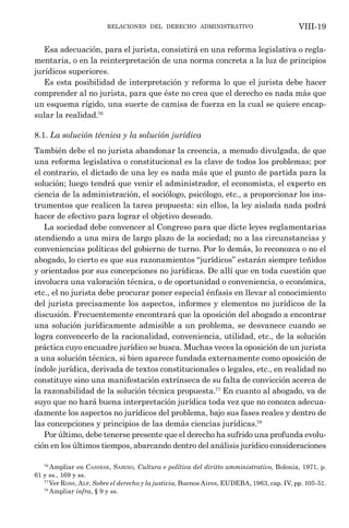 relaciones del derecho administrativo VIII-19
Esa adecuación, para el jurista, consistirá en una reforma legislativa o regla-
mentaria, o en la reinterpretación de una norma concreta a la luz de principios
jurídicos superiores.
Es esta posibilidad de interpretación y reforma lo que el jurista debe hacer
comprender al no jurista, para que éste no crea que el derecho es nada más que
un esquema rígido, una suerte de camisa de fuerza en la cual se quiere encap-
sular la realidad.76
8.1. La solución técnica y la solución jurídica
También debe el no jurista abandonar la creencia, a menudo divulgada, de que
una reforma legislativa o constitucional es la clave de todos los problemas; por
el contrario, el dictado de una ley es nada más que el punto de partida para la
solución; luego tendrá que venir el administrador, el economista, el experto en
ciencia de la administración, el sociólogo, psicólogo, etc., a proporcionar los ins-
trumentos que realicen la tarea propuesta: sin ellos, la ley aislada nada podrá
hacer de efectivo para lograr el objetivo deseado.
La sociedad debe convencer al Congreso para que dicte leyes reglamentarias
atendiendo a una mira de largo plazo de la sociedad; no a las circunstancias y
conveniencias políticas del gobierno de turno. Por lo demás, lo reconozca o no el
abogado, lo cierto es que sus razonamientos “jurídicos” estarán siempre teñidos
y orientados por sus concepciones no jurídicas. De allí que en toda cuestión que
involucra una valoración técnica, o de oportunidad o conveniencia, o económica,
etc., el no jurista debe procurar poner especial énfasis en llevar al conocimiento
del jurista precisamente los aspectos, informes y elementos no jurídicos de la
discusión. Frecuentemente encontrará que la oposición del abogado a encontrar
una solución jurídicamente admisible a un problema, se desvanece cuando se
logra convencerlo de la racionalidad, conveniencia, utilidad, etc., de la solución
práctica cuyo encuadre jurídico se busca. Muchas veces la oposición de un jurista
a una solución técnica, si bien aparece fundada externamente como oposición de
índole jurídica, derivada de textos constitucionales o legales, etc., en realidad no
constituye sino una manifestación extrínseca de su falta de convicción acerca de
la razonabilidad de la solución técnica propuesta.77
En cuanto al abogado, va de
suyo que no hará buena interpretación jurídica toda vez que no conozca adecua-
damente los aspectos no jurídicos del problema, bajo sus fases reales y dentro de
las concepciones y principios de las demás ciencias jurídicas.78
Por último, debe tenerse presente que el derecho ha sufrido una profunda evolu-
ción en los últimos tiempos, abarcando dentro del análisis jurídico consideraciones
76
Ampliar en Cassese, Sabino, Cultura e política del diritto amministrativo, Bolonia, 1971, p.
61 y ss., 169 y ss.
77
Ver Ross, Alf, Sobre el derecho y la justicia, Buenos Aires, EUDEBA, 1963, cap. IV, pp. 105-51.
78
Ampliar infra, § 9 y ss.
 