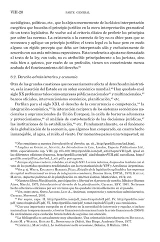 parte general
VIII-20
sociológicas, políticas, etc., que lo alejan enormemente de la clásica interpretación
exegética que buscaba el principio jurídico en la mera interpretación gramatical
de un texto legislativo. Se vuelve así al criterio clásico de preferir los principios
por sobre las normas. La existencia o la carencia de ley no es óbice para que se
reconozca y aplique un principio jurídico; el texto legal es la base pero en modo
alguno un rígido precepto que deba ser interpretado sólo y exclusivamente de
acuerdo con sus más mínimas expresiones. Esta tendencia a ajustarse demasiado
al texto de la ley, con todo, no es atribuible principalmente a los juristas, sino
más bien a quienes, por razón de su profesión, tienen un conocimiento menos
acabado del funcionamiento del derecho.79
8.2. Derecho administrativo y economía
Otra de las grandes cuestiones que necesariamente afecta al derecho administrati-
vo, es la inserción del Estado en un orden económico mundial.80
Han quedado en el
siglo XX problemas tales como empresas públicas nacionales81
y multinacionales,82
bancos oficiales, intervencionismo económico, planificación,83
etc.
Perfilan para el siglo XXI, el derecho de la concurrencia o competencia,84
la
integración económica,85
la interacción recíproca de los sistemas económicos na-
cionales y supranacionales (la Unión Europea), la caída de barreras aduaneras
y proteccionismos,86
el análisis de costo-beneficio de las decisiones jurídicas,87
las instituciones de la estabilización,88
etc. Fundamentalmente, es el fenómeno
de la globalización de la economía, que algunos han comparado, en cuanto hecho
inmanejable, al agua, el ruido, el viento. Por momentos parece una tempestad; un
79
Nos remitimos a nuestra Introducción al derecho, op. cit., http://gordillo.com/iad.html.
80
Ampliar en Gordillo, Agustín, An Introduction to Law, London, Esperia Publications Ltd.,
2003, especialmente cap. VIII, pp 105-109, http://gordillo.com/pdf_aitl/chapterVIII.pdf, igual en
las diferentes ediciones francesa, http://gordillo.com/pdf_uiad/chapitreVIII.pdf, castellana, http://
gordillo.com/pdf/int_der/iad_1_viii.pdf y portuguesa.
81
Aunque algunas vuelven, rebeldes, en el siglo XXI. La más notorias, dispuestas también con el
voto de los partidos opositores tradicionales son la reestatización de YPF y Aerolineas Argentinas.
82
Ver p. ej. White, Eduardo y Herrero, Félix, Estudio de la legislación aplicable a las empresas
de capital multinacional en áreas de integración económica, Buenos Aires, INTAL, 1970; Kaplan,
Marcos, Aspectos políticos de la planificación en América Latina, Montevideo, 1972, etc.
83
Nuestros libros Planificación, participación y libertad en el proceso de cambio, México y Buenos
Aires, Macchi, 1973; Introducción al derecho de la planificación, Caracas, EJV, 1981. No hemos
hecho ulteriores ediciones por ser un tema que ha quedado irremisiblemente en el pasado.
84
Ver, entre otros, Ortiz-Álvarez, Luis A., Antitrust, competencia y contencioso administrativo,
Caracas, Sherwood, 2001.
85
Ver supra, caps. II, http://gordillo.com/pdf_tomo1/capituloII.pdf, IV, http://gordillo.com/
pdf_tomo1/capituloIV.pdf, VI, http://gordillo.com/pdf_tomo1/capituloVI.pdf y sus remisiones.
86
Con una importante excepción en el rebrote en la necesidad de intervenir y regular, o incluso
nacionalizar temporariamente, el sector financiero internacional ante la crisis financiera de 2008/9.
Es un fenómeno cuya evolución futura habrá de seguirse con atención.
87
La bibliografía es actualmente muy abundante. Una orientación introductoria en Buchanan,
James M. y Warner, Richard E., Democracy in Deficit, San Diego, Academic Press, 1977.
88
Cammelli, Marco (dir.), Le instituzioni nella recessione, Bolonia, Il Mulino, 1984.
 