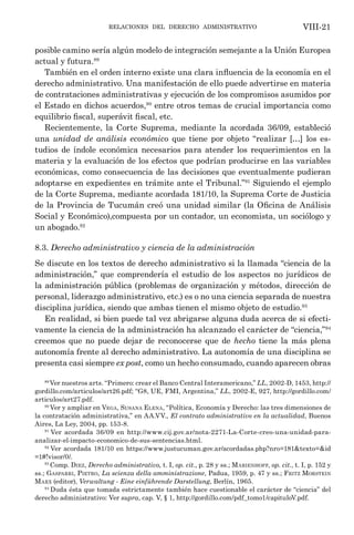 relaciones del derecho administrativo VIII-21
posible camino sería algún modelo de integración semejante a la Unión Europea
actual y futura.89
También en el orden interno existe una clara influencia de la economía en el
derecho administrativo. Una manifestación de ello puede advertirse en materia
de contrataciones administrativas y ejecución de los compromisos asumidos por
el Estado en dichos acuerdos,90
entre otros temas de crucial importancia como
equilibrio fiscal, superávit fiscal, etc.
Recientemente, la Corte Suprema, mediante la acordada 36/09, estableció
una unidad de análisis económico que tiene por objeto “realizar […] los es-
tudios de índole económica necesarios para atender los requerimientos en la
materia y la evaluación de los efectos que podrían producirse en las variables
económicas, como consecuencia de las decisiones que eventualmente pudieran
adoptarse en expedientes en trámite ante el Tribunal.”91
Siguiendo el ejemplo
de la Corte Suprema, mediante acordada 181/10, la Suprema Corte de Justicia
de la Provincia de Tucumán creó una unidad similar (la Oficina de Análisis
Social y Económico),compuesta por un contador, un economista, un sociólogo y
un abogado.92
8.3. Derecho administrativo y ciencia de la administración
Se discute en los textos de derecho administrativo si la llamada “ciencia de la
administración,” que comprendería el estudio de los aspectos no jurídicos de
la administración pública (problemas de organización y métodos, dirección de
personal, liderazgo administrativo, etc.) es o no una ciencia separada de nuestra
disciplina jurídica, siendo que ambas tienen el mismo objeto de estudio.93
En realidad, si bien puede tal vez abrigarse alguna duda acerca de si efecti-
vamente la ciencia de la administración ha alcanzado el carácter de “ciencia,”94
creemos que no puede dejar de reconocerse que de hecho tiene la más plena
autonomía frente al derecho administrativo. La autonomía de una disciplina se
presenta casi siempre ex post, como un hecho consumado, cuando aparecen obras
89
Ver nuestros arts. “Primero: crear el Banco Central Interamericano,” LL, 2002-D, 1453, http://
gordillo.com/articulos/art26.pdf; “G8, UE, FMI, Argentina,” LL, 2002-E, 927, http://gordillo.com/
articulos/art27.pdf.
90
Ver y ampliar en Vega, Susana Elena, “Política, Economía y Derecho: las tres dimensiones de
la contratación administrativa,” en AA.VV., El contrato administrativo en la actualidad, Buenos
Aires, La Ley, 2004, pp. 153-8.
91
Ver acordada 36/09 en http://www.cij.gov.ar/nota-2271-La-Corte-creo-una-unidad-para-
analizar-el-impacto-economico-de-sus-sentencias.html.
92
Ver acordada 181/10 en https://www.justucuman.gov.ar/acordadas.php?nro=181&texto=&id
=1#!visor/0/.
93
Comp. Diez, Derecho administrativo, t. I, op. cit., p. 28 y ss.; Marienhoff, op. cit., t. I, p. 152 y
ss.; Gasparri, Pietro, La scienza della amministrazione, Padua, 1959, p. 47 y ss.; Fritz Morstein
Marx (editor), Verwaltung - Eine einführende Darstellung, Berlín, 1965.
94
Duda ésta que tomada estrictamente también hace cuestionable el carácter de “ciencia” del
derecho administrativo: Ver supra, cap. V, § 1, http://gordillo.com/pdf_tomo1/capituloV.pdf.
 