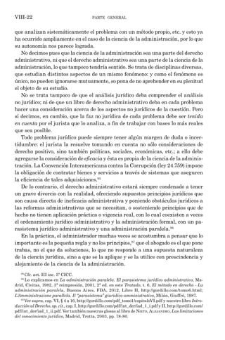 parte general
VIII-22
que analizan sistemáticamente el problema con un método propio, etc. y esto ya
ha ocurrido ampliamente en el caso de la ciencia de la administración, por lo que
su autonomía nos parece lograda.
No decimos pues que la ciencia de la administración sea una parte del derecho
administrativo, ni que el derecho administrativo sea una parte de la ciencia de la
administración, lo que tampoco tendría sentido. Se trata de disciplinas diversas,
que estudian distintos aspectos de un mismo fenómeno: y como el fenómeno es
único, no pueden ignorarse mutuamente, so pena de no aprehender en su plenitud
el objeto de su estudio.
No se trata tampoco de que el análisis jurídico deba comprender el análisis
no jurídico; ni de que un libro de derecho administrativo deba en cada problema
hacer una consideración acerca de los aspectos no jurídicos de la cuestión. Pero
sí decimos, en cambio, que la faz no jurídica de cada problema debe ser tenida
en cuenta por el jurista que lo analiza, a fin de trabajar con bases lo más reales
que sea posible.
Todo problema jurídico puede siempre tener algún margen de duda o incer-
tidumbre: el jurista la resuelve tomando en cuenta no sólo consideraciones de
derecho positivo, sino también políticas, sociales, económicas, etc.; a ello debe
agregarse la consideración de eficacia y ésta es propia de la ciencia de la adminis-
tración. La Convención Interamericana contra la Corrupción (ley 24.759) impone
la obligación de contratar bienes y servicios a través de sistemas que aseguren
la eficiencia de tales adquisiciones.95
De lo contrario, el derecho administrativo estará siempre condenado a tener
un grave divorcio con la realidad, ofreciendo supuestos principios jurídicos que
son causa directa de ineficacia administrativa y poniendo obstáculos jurídicos a
las reformas administrativas que se necesitan, o sosteniendo principios que de
hecho no tienen aplicación práctica o vigencia real, con lo cual coexisten a veces
el ordenamiento jurídico administrativo y la administración formal, con un pa-
rasistema jurídico administrativo y una administración paralela.96
En la práctica, el administrador muchas veces se acostumbra a pensar que lo
importante es la pequeña regla y no los principios,97
que el abogado es el que pone
trabas, no el que da soluciones, lo que no responde a una supuesta naturaleza
de la ciencia jurídica, sino a que se la aplique y se la utilice con prescindencia y
alejamiento de la ciencia de la administración.
95
Cfr. art. III inc. 5º CICC.
96
Lo explicamos en La administración paralela. El parasistema jurídico administrativo, Ma-
drid, Civitas, 1982, 3ª reimpresión, 2001, 2ª ed. en este Tratado, t. 6, El método en derecho - La
administración paralela, Buenos Aires, FDA, 2012, Libro II, http://gordillo.com/tomo6.html;
L´Amministrazione parallela. Il “parasistema” giuridico-amministrativo, Milán, Giuffrè, 1987.
97
Ver supra, cap. VI, § 4 a 16, http://gordillo.com/pdf_tomo1/capituloVI.pdf y nuestro libro Intro-
ducción al Derecho, op. cit., cap. I, http://gordillo.com/pdf/int_der/iad_1_i.pdf y II, http://gordillo.com/
pdf/int_der/iad_1_ii.pdf. Ver también nuestras glosas al libro de Nieto, Alejandro, Las limitaciones
del conocimiento jurídico, Madrid, Trotta, 2003, pp. 78-80.
 