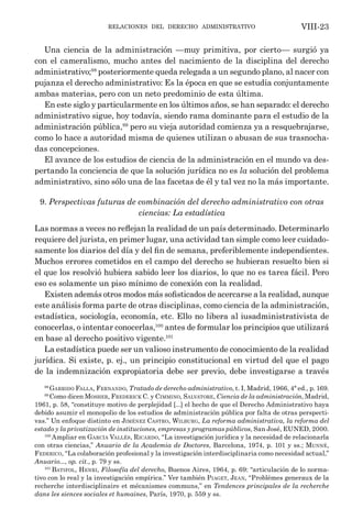 relaciones del derecho administrativo VIII-23
Una ciencia de la administración —muy primitiva, por cierto— surgió ya
con el cameralismo, mucho antes del nacimiento de la disciplina del derecho
administrativo;98
posteriormente queda relegada a un segundo plano, al nacer con
pujanza el derecho administrativo: Es la época en que se estudia conjuntamente
ambas materias, pero con un neto predominio de esta última.
En este siglo y particularmente en los últimos años, se han separado: el derecho
administrativo sigue, hoy todavía, siendo rama dominante para el estudio de la
administración pública,99
pero su vieja autoridad comienza ya a resquebrajarse,
como lo hace a autoridad misma de quienes utilizan o abusan de sus trasnocha-
das concepciones.
El avance de los estudios de ciencia de la administración en el mundo va des-
pertando la conciencia de que la solución jurídica no es la solución del problema
administrativo, sino sólo una de las facetas de él y tal vez no la más importante.
9. Perspectivas futuras de combinación del derecho administrativo con otras
ciencias: La estadística
Las normas a veces no reflejan la realidad de un país determinado. Determinarlo
requiere del jurista, en primer lugar, una actividad tan simple como leer cuidado-
samente los diarios del día y del fin de semana, preferiblemente independientes.
Muchos errores cometidos en el campo del derecho se hubieran resuelto bien si
el que los resolvió hubiera sabido leer los diarios, lo que no es tarea fácil. Pero
eso es solamente un piso mínimo de conexión con la realidad.
Existen además otros modos más sofisticados de acercarse a la realidad, aunque
este análisis forma parte de otras disciplinas, como ciencia de la administración,
estadística, sociología, economía, etc. Ello no libera al iusadministrativista de
conocerlas, o intentar conocerlas,100
antes de formular los principios que utilizará
en base al derecho positivo vigente.101
La estadística puede ser un valioso instrumento de conocimiento de la realidad
jurídica. Si existe, p. ej., un principio constitucional en virtud del que el pago
de la indemnización expropiatoria debe ser previo, debe investigarse a través
98
Garrido Falla, Fernando, Tratado de derecho administrativo, t. I, Madrid, 1966, 4ª ed., p. 169.
99
Como dicen Mosher, Frederick C. y Cimmino, Salvatore, Ciencia de la administración, Madrid,
1961, p. 58, “constituye motivo de perplejidad [...] el hecho de que el Derecho Administrativo haya
debido asumir el monopolio de los estudios de administración pública por falta de otras perspecti-
vas.” Un enfoque distinto en Jiménez Castro, Wilburg, La reforma administrativa, la reforma del
estado y la privatización de instituciones, empresas y programas públicos, San José, EUNED, 2000.
100
Ampliar en García Vallés, Ricardo, “La investigación jurídica y la necesidad de relacionarla
con otras ciencias,” Anuario de la Academia de Doctores, Barcelona, 1974, p. 101 y ss.; Munné,
Federico, “La colaboración profesional y la investigación interdisciplinaria como necesidad actual,”
Anuario..., op. cit., p. 79 y ss.
101
Batifol, Henri, Filosofía del derecho, Buenos Aires, 1964, p. 69: “articulación de lo norma-
tivo con lo real y la investigación empírica.” Ver también Piaget, Jean, “Problèmes generaux de la
recherche interdisciplinaire et mécanismes communs,” en Tendences principales de la recherche
dans les siences sociales et humaines, París, 1970, p. 559 y ss.
 