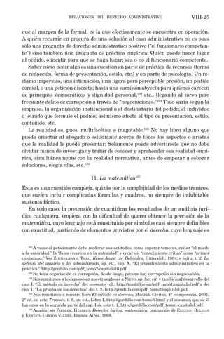 relaciones del derecho administrativo VIII-25
que al margen de la formal, es la que efectivamente se encuentra en operación.
A quién recurrir en procura de una solución al caso administrativo no es pues
sólo una pregunta de derecho administrativo positivo (“el funcionario competen-
te”) sino también una pregunta de práctica empírica: Quién puede hacer lugar
al pedido, o incidir para que se haga lugar; sea o no el funcionario competente.
Saber cómo pedir algo es una cuestión en parte de práctica de recursos (forma
de redacción, forma de presentación, estilo, etc.) y en parte de psicología: Un re-
clamo imperioso, una intimación, una ligera pero perceptible presión, un pedido
cordial, o una petición discreta; hasta una sumisión abyecta para quienes carecen
de principios democráticos y dignidad personal,103
etc., llegando al torvo pero
frecuente delito de corrupción a través de “negociaciones.”104
Todo varía según la
empresa, la organización institucional o el destinatario del pedido; el individuo
o letrado que formule el pedido; asimismo afecta el tipo de presentación, estilo,
contenido, etc.
La realidad es, pues, multifacética e inagotable.105
No hay libro alguno que
pueda orientar al abogado o estudiante acerca de todos los aspectos o aristas
que la realidad le puede presentar: Solamente puede advertírsele que no debe
olvidar nunca de investigar y tratar de conocer y aprehender esa realidad empí-
rica, simultáneamente con la realidad normativa, antes de empezar a esbozar
soluciones, elegir vías, etc.106
11. La matemática107
Esta es una cuestión compleja, quizás por la complejidad de los medios técnicos,
que suelen incluir complicadas fórmulas y cuadros, no siempre de indubitable
sustento fáctico.
En todo caso, la pretensión de cuantificar los resultados de un análisis jurí-
dico cualquiera, tropieza con la dificultad de querer obtener la precisión de la
matemática, cuyo lenguaje está constituido por símbolos casi siempre definibles
con exactitud, partiendo de elementos provistos por el derecho, cuyo lenguaje es
103
A veces el peticionante debe moderar sus actitudes; otras superar temores, evitar “el miedo
a la autoridad,” la “falsa creencia en la autoridad” y crear un “conocimiento crítico” como “primer
ciudadano.” Ver Zimmermann, Theo, Keine Angst vor Behörden, Gütersloh, 1964; e infra, t. 2, La
defensa del usuario y del administrado, op. cit., cap. X, “El procedimiento administrativo en la
práctica,” http://gordillo.com/pdf_tomo2/capitulo10.pdf.
104
No toda negociación es corrupción, desde luego, pero no hay corrupción sin negociación.
105
Nos remitimos a lo expueso en nuestras glosas a Nieto, op. loc. cit. y también al desarrollo del
cap. I, “El método en derecho” del presente vol., http://gordillo.com/pdf_tomo1/capituloI.pdf y del
cap. I, “La prueba de los derechos” del t. 2, http://gordillo.com/pdf_tomo2/capitulo1.pdf.
106
Nos remitimos a nuestro libro El método en derecho, Madrid, Civitas, 4ª reimpresión, 2001,
2ª ed. en este Tratado, t. 6, op. cit., Libro I, http://gordillo.com/tomo6.html y el resumen que de él
hacemos en la segunda parte del cap. I de este t. 1, http://gordillo.com/pdf_tomo1/capituloI.pdf.
107
Ampliar en Fiedler, Herbert, Derecho, lógica, matemática, traducción de Eugenio Bulygin
y Ernesto Garzón Valdés, Buenos Aires, 1968.
 