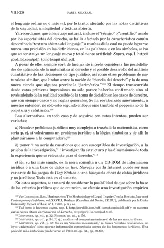 parte general
VIII-26
el lenguaje ordinario o natural, por lo tanto, afectado por las notas distintivas
de la vaguedad, ambigüedad y textura abierta.
Ya recordamos que el lenguaje natural, incluso el “técnico” o “científico” usado
por los especialistas del derecho, se halla afectado por la característica común
denominada “textura abierta del lenguaje,” a resultas de la cual no puede lograrse
nunca una precisión en las definiciones, en las palabras, o en los símbolos, salvo
que se construya un lenguaje nuevo y totalmente artificial: Supra, cap. I, http://
gordillo.com/pdf_tomo1/capituloI.pdf.
A pesar de ello, siempre será de fascinante interés considerar las posibilida-
des de aplicación de la matemática al derecho y el posible desarrollo del análisis
cuantitativo de las decisiones de tipo jurídico, así como otros problemas de na-
turaleza similar, que lindan entre la noción de “ciencia del derecho” y la de una
nueva ciencia que algunos prevén: la “jurimétrica.”108
El tiempo transcurrido
desde estas primeras impresiones no sólo parece haberlas confirmado sino al
revés alejado de la realidad posible de la toma de decisión en los casos de derecho,
que son siempre casos y no reglas generales. Se ha revalorizado nuevamente, a
nuestro entender, no sólo este segundo enfoque sino también el popperiano de la
conjetura y refutación.109
Las alternativas, en todo caso y de seguirse con estos intentos, pueden ser
variadas:
a) Resolver problemas jurídicos muy complejos a través de la matemática, como
sería p. ej. si volcáramos un problema jurídico a la lógica simbólica y de allí lo
planteáramos a la computadora;110
b) poner “una serie de cuestiones que son susceptibles de investigación, a la
prueba de la investigación,”111
investigar “la estructura y las dimensiones de toda
la experiencia que es relevante para el derecho.”112
c) En su faz más simple, es la mera consulta a un CD-ROM de información
jurídica o a una base de datos on line. Navegar por la Internet puede ser una
variante de los juegos de Play Station o una búsqueda eficaz de datos jurídicos
y no jurídicos: Todo está en el usuario.
En estos aspectos, se tratará de considerar la posibilidad de que sobre la base
de los criterios jurídicos que se enuncien, se efectúe una investigación empírica
108
Ver Loevinger, Lee, “Jurimetrics: The Methodology of Legal Inquiry,” en la Revista Law and
Contemporary Problems, vol. XXVIII, Durham (Carolina del Norte, EE.UU.), publicada por la Duke
University, School of Law, nº 1, 1963, p. 5 y ss.
109
Tal como lo hacemos supra, cap. I, http://gordillo.com/pdf_tomo1/capituloI.pdf y en nuestra
varias veces citada Introducción al Derecho, http://gordillo.com/iad.html.
110
Loevinger, op. cit., p. 32; Fiedler, op. cit., p. 56.
111
Loevinger, op. cit., p. 34. P. ej., analizar el comportamiento real de las normas jurídicas.
112
Loevinger, op. cit., p. 35: No es un “derecho mecanizado,” ni busca “súbitas revelaciones de
leyes universales” sino aportar información comprobada acerca de los fenómenos jurídicos. Una
posición más ambiciosa puede verse en Fiedler, op. cit., pp. 50-60.
 