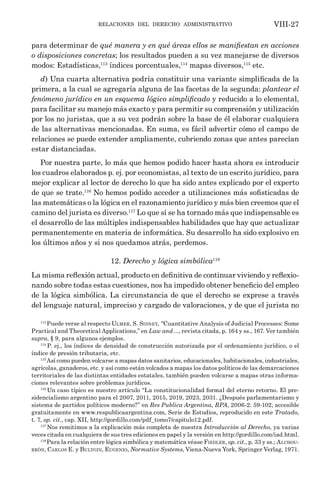 relaciones del derecho administrativo VIII-27
para determinar de qué manera y en qué áreas ellos se manifiestan en acciones
o disposiciones concretas; los resultados pueden a su vez manejarse de diversos
modos: Estadísticas,113
índices porcentuales,114
mapas diversos,115
etc.
d) Una cuarta alternativa podría constituir una variante simplificada de la
primera, a la cual se agregaría alguna de las facetas de la segunda: plantear el
fenómeno jurídico en un esquema lógico simplificado y reducido a lo elemental,
para facilitar su manejo más exacto y para permitir su comprensión y utilización
por los no juristas, que a su vez podrán sobre la base de él elaborar cualquiera
de las alternativas mencionadas. En suma, es fácil advertir cómo el campo de
relaciones se puede extender ampliamente, cubriendo zonas que antes parecían
estar distanciadas.
Por nuestra parte, lo más que hemos podido hacer hasta ahora es introducir
los cuadros elaborados p. ej. por economistas, al texto de un escrito jurídico, para
mejor explicar al lector de derecho lo que ha sido antes explicado por el experto
de que se trate.116
No hemos podido acceder a utilizaciones más sofisticadas de
las matemáticas o la lógica en el razonamiento jurídico y más bien creemos que el
camino del jurista es diverso.117
Lo que sí se ha tornado más que indispensable es
el desarrollo de las múltiples indispensables habilidades que hay que actualizar
permanentemente en materia de informática. Su desarrollo ha sido explosivo en
los últimos años y si nos quedamos atrás, perdemos.
12. Derecho y lógica simbólica118
La misma reflexión actual, producto en definitiva de continuar viviendo y reflexio-
nando sobre todas estas cuestiones, nos ha impedido obtener beneficio del empleo
de la lógica simbólica. La circunstancia de que el derecho se exprese a través
del lenguaje natural, impreciso y cargado de valoraciones, y de que el jurista no
113
Puede verse al respecto Ulmer, S. Sidney, “Cuantitative Analysis of Judicial Processes: Some
Practical and Theoretical Applications,” en Law and ..., revista citada, p. 164 y ss., 167. Ver también
supra, § 9, para algunos ejemplos.
114
P. ej., los índices de densidad de construcción autorizada por el ordenamiento jurídico, o el
índice de presión tributaria, etc.
115
Así como pueden volcarse a mapas datos sanitarios, educacionales, habitacionales, industriales,
agrícolas, ganaderos, etc. y así como están volcados a mapas los datos políticos de las demarcaciones
territoriales de las distintas entidades estatales, también pueden volcarse a mapas otras informa-
ciones relevantes sobre problemas jurídicos.
116
Un caso típico es nuestro artículo “La constitucionalidad formal del eterno retorno. El pre-
sidencialismo argentino para el 2007, 2011, 2015, 2019, 2023, 2031. ¿Después parlamentarismo y
sistema de partidos políticos moderno?” en Res Publica Argentina, RPA, 2006-2: 59-102; accesible
gratuitamente en www.respublicaargentina.com, Serie de Estudios, reproducido en este Tratado,
t. 7, op. cit., cap. XII, http://gordillo.com/pdf_tomo7/capitulo12.pdf.
117
Nos remitimos a la explicación más completa de nuestra Introducción al Derecho, ya varias
veces citada en cualquiera de sus tres ediciones en papel y la versión en http://gordillo.com/iad.html.
118
Para la relación entre lógica simbólica y matemática véase Fiedler, op. cit., p. 33 y ss.; Alchou-
rrón, Carlos E. y Bulygin, Eugenio, Normative Systems, Viena-Nueva York, Springer Verlag, 1971.
 