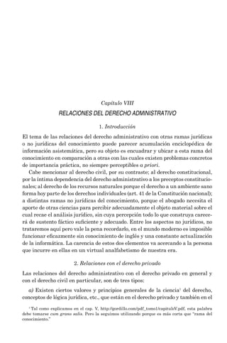 ­Capítulo VIII
RELACIONES DEL DERECHO ADMINISTRATIVO
1. Introducción
El tema de las relaciones del derecho administrativo con otras ramas jurídicas
o no jurídicas del conocimiento puede parecer acumulación enciclopédica de
información asistemática, pero su objeto es encuadrar y ubicar a esta rama del
conocimiento en comparación a otras con las cuales existen problemas concretos
de importancia práctica, no siempre perceptibles a priori.
Cabe mencionar al derecho civil, por su contraste; al derecho constitucional,
por la íntima dependencia del derecho administrativo a los preceptos constitucio-
nales; al derecho de los recursos naturales porque el derecho a un ambiente sano
forma hoy parte de los derechos individuales (art. 41 de la Constitución nacional);
a distintas ramas no jurídicas del conocimiento, porque el abogado necesita el
aporte de otras ciencias para percibir adecuadamente el objeto material sobre el
cual recae el análisis jurídico, sin cuya percepción todo lo que construya carece-
rá de sustento fáctico suficiente y adecuado. Entre los aspectos no jurídicos, no
trataremos aquí pero vale la pena recordarlo, en el mundo moderno es imposible
funcionar eficazmente sin conocimiento de inglés y una constante actualización
de la informática. La carencia de estos dos elementos va acercando a la persona
que incurre en ellas en un virtual analfabetismo de nuestra era.
2. Relaciones con el derecho privado
Las relaciones del derecho administrativo con el derecho privado en general y
con el derecho civil en particular, son de tres tipos:
a) Existen ciertos valores y principios generales de la ciencia1
del derecho,
conceptos de lógica jurídica, etc., que están en el derecho privado y también en el
1
Tal como explicamos en el cap. V, http://gordillo.com/pdf_tomo1/capituloV.pdf, esta palabra
debe tomarse cum grano salis. Pero la seguimos utilizando porque es más corta que “rama del
conocimiento.”
 