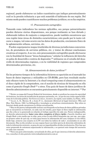 parte general
VIII-30
regional, puede elaborarse un índice cuantitativo que indique porcentualmente
cuál es la presión tributaria a que está sometido el habitante de esa región. Del
mismo modo pueden cuantificarse muchos problemas jurídicos, en su faz empírica.
17. Procesamiento cartográfico
Tomando como indicadores las normas aplicables, sea porque potencialmente
pueden dictarse ciertas disposiciones, sea porque realmente se han dictado y
elaborando índices de conjunto o comparativos, puede también encontrarse que
una región tiene áreas de disímiles características; esto puede por lo tanto vol-
carse a mapas, tal como ocurre con los datos de producción, crecimiento físico de
la aglomeración urbana, servicios, etc.
Pueden superponerse mapas traslúcidos de diversas jurisdicciones concurren-
tes, de prestadores de servicios públicos, etc. y tratar de obtener conclusiones
creativas al respecto. A su vez, este procesamiento cartográfico puede efectuarse
con la finalidad de buscar “áreas homogéneas,” señalar la influencia del derecho
en polos de desarrollo o centros de depresión;126
utilizarse en el estudio del desa-
rrollo de determinadas regiones, o en la viabilidad de regiones que comprenden
determinadas provincias, etc.
18. Almacenamiento de datos jurídicos127
En los primeros tiempos de la informática hicieron su aparición en el mercado las
bases de datos impresas y utilizables en CD-ROMs, pero han resultado mucho
más eficaces tanto la Internet y la cloud computing como el almacenamiento en
el disco rígido de la computadora, con el auxilio de técnicas de búsqueda en ella
como el gratuito Google Desk128
u otros. Una guía de bases de datos jurídicos de
derecho administrativo se encuentra gratuitamente disponible en internet.129
Por
126
Existe un mapa del Consejo Federal de Inversiones, donde se grafican las zonas de seguridad
de fronteras, las áreas de jurisdicción de parques nacionales, etc., lo que da una visión espacial dife-
rente de la división política. Ver González Arzac, Alberto, La región, tesis inédita, La Plata, 1972.
127
Allen, L. E., Brooks, R. y James P. A., Automatic Retrieval of Legal Literature: Why and
How, New Haven, 1962. La bibliografía y tecnología se actualizan constantemente. Hay sitios en
Internet donde puede encontrarse la última actualización.
128
Hoy en día parece indispensable realizar una búsqueda en las bases de datos públicas privadas
que se encuentran en Internet, en cada caso de estudio, para bajar al disco rígido la información
que día a día se va generando en relación al trabajo específico de cada uno. Parece indispensable,
en derecho administrativo, bajar esta obra completa al disco rígido y hacerla clasificar por
Google Desk u otro medio que se elija, para evitar la más difícil búsqueda cap. por cap., que supo-
ne primero saber de qué cap. se trata para buscar la información del caso; tampoco es tan difícil,
desde lego, armarse una carpeta en la PC con todos los índices de cada t. acumulados en un sólo
documento. Hoy en día estudiar un caso supone hacer esa labor previa de detección informática de
toda la información existente, so pena de caer en imperdonables olvidos involuntarios. Pero hay que
estar preparado de antemano organizando la información, o se gastará más tiempo del necesario
en cada caso concreto.
129
Para una guía seleccionada y actualizada de ellos, por lo que interesa al derecho administra-
tivo, consultar el sitio gratuito www.todoadministrativo.com.ar
 