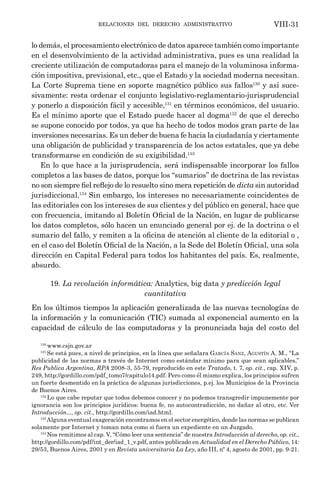 relaciones del derecho administrativo VIII-31
lo demás, el procesamiento electrónico de datos aparece también como importante
en el desenvolvimiento de la actividad administrativa, pues es una realidad la
creciente utilización de computadoras para el manejo de la voluminosa informa-
ción impositiva, previsional, etc., que el Estado y la sociedad moderna necesitan.
La Corte Suprema tiene en soporte magnético público sus fallos130
y así suce-
sivamente: resta ordenar el conjunto legislativo-reglamentario-jurisprudencial
y ponerlo a disposición fácil y accesible,131
en términos económicos, del usuario.
Es el mínimo aporte que el Estado puede hacer al dogma132
de que el derecho
se supone conocido por todos, ya que ha hecho de todos modos gran parte de las
inversiones necesarias. Es un deber de buena fe hacia la ciudadanía y ciertamente
una obligación de publicidad y transparencia de los actos estatales, que ya debe
transformarse en condición de su exigibilidad.133
En lo que hace a la jurisprudencia, será indispensable incorporar los fallos
completos a las bases de datos, porque los “sumarios” de doctrina de las revistas
no son siempre fiel reflejo de lo resuelto sino mera repetición de dicta sin autoridad
jurisdiccional.134
Sin embargo, los intereses no necesariamente coincidentes de
las editoriales con los intereses de sus clientes y del público en general, hace que
con frecuencia, imitando al Boletín Oficial de la Nación, en lugar de publicarse
los datos completos, sólo hacen un enunciado general por ej. de la doctrina o el
sumario del fallo, y remiten a la oficina de atención al cliente de la editorial o ,
en el caso del Boletín Oficial de la Nación, a la Sede del Boletín Oficial, una sola
dirección en Capital Federal para todos los habitantes del país. Es, realmente,
absurdo.
19. La revolución informática: Analytics, big data y predicción legal
cuantitativa
En los últimos tiempos la aplicación generalizada de las nuevas tecnologías de
la información y la comunicación (TIC) sumada al exponencial aumento en la
capacidad de cálculo de las computadoras y la pronunciada baja del costo del
130
www.csjn.gov.ar
131
Se está pues, a nivel de principios, en la línea que señalara García Sanz, Agustín A. M., “La
publicidad de las normas a través de Internet como estándar mínimo para que sean aplicables,”
Res Publica Argentina, RPA 2008-3, 55-79, reproducido en este Tratado, t. 7, op. cit., cap. XIV, p.
249, http://gordillo.com/pdf_tomo7/capitulo14.pdf. Pero como él mismo explica, los principios sufren
un fuerte desmentido en la práctica de algunas jurisdicciones, p.ej. los Municipios de la Provincia
de Buenos Aires.
132
Lo que cabe reputar que todos debemos conocer y no podemos transgredir impunemente por
ignorancia son los principios jurídicos: buena fe, no autocontradicción, no dañar al otro, etc. Ver
Introducción..., op. cit., http://gordillo.com/iad.html.
133
Alguna eventual exageración encontramos en el sector energético, donde las normas se publican
solamente por Internet y toman nota como si fuera un expediente en un Juzgado.
134
Nos remitimos al cap. V, “Cómo leer una sentencia” de nuestra Introducción al derecho, op. cit.,
http://gordillo.com/pdf/int_der/iad_1_v.pdf, antes publicado en Actualidad en el Derecho Público, 14:
29/53, Buenos Aires, 2001 y en Revista universitaria La Ley, año III, nº 4, agosto de 2001, pp. 9-21.
 