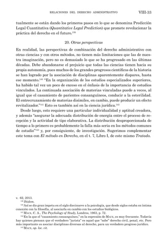 relaciones del derecho administrativo VIII-33
tualmente se están dando los primeros pasos en lo que se denomina Predicción
Legal Cuantitativa (Quantitative Legal Prediction) que promete revolucionar la
práctica del derecho en el futuro.139
20. Otras perspectivas
En realidad, las perspectivas de combinación del derecho administrativo con
otras ciencias y con otros métodos, no tienen más limitaciones que las de nues-
tra imaginación, pero no es demasiado lo que se ha progresado en las últimas
décadas. Debe abandonarse el prejuicio que todas las ciencias tienen hacia su
propia autonomía, pues muchos de los grandes progresos científicos de la historia
se han logrado por la asociación de disciplinas aparentemente dispares, hasta
ese momento.140
“En la organización de los estudios especializados superiores,
ha habido tal vez un poco de exceso en el énfasis de la importancia de estudios
vinculados. La continuada asociación de materias vinculadas puede a veces, al
igual que el casamiento de parientes consanguíneos, conducir a la esterilidad.
El entrecruzamiento de materias disímiles, en cambio, puede producir un efecto
revitalizador.”141
Esto es también así en la ciencia jurídica.142
Desde luego, esto requiere una particular individualidad y aptitud creadora,
y además “asegurar la adecuada distribución de energía entre el proceso de re-
cepción y la actividad de tipo elaborativa. La distribución desproporcionada de
tiempo a lo primero es probablemente la falla más seria en los métodos comunes
de estudio”143
y, por consiguiente, de investigación. Sugerimos complementar
este tema con El método en Derecho, en el t. 7, Libro I, de este mismo Tratado.
v. 62, 2013. 
139
Ibidem.
140
Así se dio gran ímpetu en el siglo diecinueve a la psicología, que desde siglos estaba en íntima
conexión con la filosofía, al asociarla en cambio con los estudios biológicos.
141
Mace, C. A., The Psychology of Study, Londres, 1963, p. 72.
142
En la que el “casamiento consanguíneo,” en la expresión de Mace, es muy frecuente. Todavía
hay quienes piensan que el verdadero “jurista” es aquel que “sabe” derecho civil, penal, etc. Pero
más importante es asociar disciplinas diversas al derecho, para un verdadero progreso jurídico.
143
Mace, op. loc. cit.
 