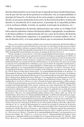 parte general
VIII-2
derecho administrativo; no se trata de que el segundo los haya tomado del primero,
sino de que éste fue uno de los primeros en utilizarlos. Así, la responsabilidad, el
principio de buena fe y la doctrina de los actos propios o principio de no contra-
dicción, la necesaria motivación de los actos, la desviación de poder y el abuso del
derecho, la interdicción de la mala praxis, el principio de la seguridad jurídica
y de la confianza debida, la lesión, la equidad, el principio de prudencia, etc.2
b) Hay disposiciones de derecho administrativo que están en el Código Civil
tales como las referentes a bienes del dominio público, expropiación, arrendamien-
to de bienes públicos; la reglamentación del uso y goce de los bienes del dominio
público, las limitaciones impuestas a la propiedad en el interés público, etc.; no
son de derecho civil y a lo sumo podría decirse que se encuentran desubicadas.3
2
Estos y otros valores o principios jurídicos son la trama más importante del derecho público o
privado. Ver al respecto nuestra Introducción al derecho, ed. electrónica de libre acceso en http://
gordillo.com/iad.html y ediciones en papel en Buenos Aires, La Ley, 2007; An Introduction to Law,
Londres, Esperia, 2003, http://gordillo.com/aitl.html; Une introduction au Droit, Londres, Esperia,
2003, http://gordillo.com/uiad.html, las cuatro con prólogo de Spyridon Flogaitis.
3
Tal por ejemplo es el caso del art. 1112 sobre responsabilidad del funcionario y del Estado en
virtud de la imputación directa por aplicación de la teoría del órgano consagrada por la CSJN in re
Vadell, Fallos, 306-2: 2030, año 1984, tal como habíamos preconizado en nuestra tesis doctoral de
1959, inédita. Tenemos cierta resistencia a aceptar la corriente prevalente que ve en la responsa-
bilidad del Estado una cuestión de derecho administrativo y no de derecho civil, pues está en juego
la garantía de la propiedad de los ciudadanos, que es por lo demás de raigambre constitucional, y
que el funcionamiento real de la responsabilidad en verdad niega casi absolutamente, tal como lo
hemos explicado en “La responsabilidad del Estado en la práctica,” en AA.VV., Cuestiones de res-
ponsabilidad del Estado y del funcionario público, Universidad Austral, Buenos Aires, Rap, 2008,
pp. 729-38. Nueva versión bajo el mismo título, “La responsabilidad del Estado en la práctica,” en
Universidad de Buenos Aires, Responsabilidad del Estado. Jornada de homenaje a la Profesora
Titular Consulta de la Facultad de Derecho de la Universidad de Buenos Aires Dra. María Graciela
Reiriz, Buenos Aires, Rubinzal-Culzoni, 2008, pp. 3-12; reproducida sin modificaciones en AA.VV.,
Responsabilidad del Estado, Universidad de Buenos Aires/Rubinzal-Culzoni, 2009, pp. 3-12. Ver
también Bruno dos Santos, Marcelo A. (dir.), Tratado de derecho administrativo y Obras selectas,
t. 7, El derecho administrativo en la práctica, Buenos Aires, FDA, 2013, cap. XXXII, http://gordillo.
com/pdf_tomo7/capitulo32.pdf. Otros autores sostienen que estas disposiciones del Código Civil
no pertenecen al derecho público ni privado, sino que por ser normas que corresponden a la teoría
general de las obligaciones, su ubicación es correcta y deben ser aplicadas de un modo directo por
el intérprete para resolver las cuestiones que se le susciten, conforme al art. 15 del Código Civil:
Mertehikian, Eduardo, La responsabilidad pública, Buenos Aires, Ábaco, 2001, pp. 38-39. Ver
también Reiriz, María Graciela “Responsabilidad del Estado,” en El Derecho Administrativo Argen-
tino Hoy, Editorial Ciencias de la Administración, 1996, p. 226; Cassagne, Juan C., “Los principios
que fundamentan la responsabilidad extracontractual del Estado y el alcance de la reparación,” en
Universidad de Buenos Aires, Responsabilidad del Estado, Jornada de Homenaje a la Profesora
Titular Consulta de la Facultad de Derecho de la Universidad de Buenos Aires Dra. María Gra-
ciela Reiriz, op. cit., pp.46-49. Recientemente la cuestión ha suscitado la atención de la doctrina
con referencia a los arts. 1764, 1765 y 1766 del proyecto de Código Civil y Comercial de la Nación
enviado por el Poder Ejecutivo al Congreso —que modificó la redacción original del anteproyecto
elaborado por la Comisión de Reformas establecida por decreto 191/11. Ampliar en Tonelli, Pablo
G. y Oyhanarte (h.), Martín, “Cuestión de la responsabilidad del Estado y sus funcionarios en el
Proyecto de Código,” LL, 15-III-13, p. 1; Cassagne, Juan C., “Responsabilidad del Estado y de los
funcionarios y empleados públicos en el Código Civil y Comercial proyectado,” LL, 2012-E , 1202;
Barra, Rodolfo C., “La responsabilidad del Estado en el Proyecto de nuevo Código Civil,” El Dial,
 