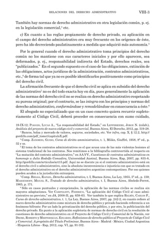 relaciones del derecho administrativo VIII-3
También hay normas de derecho administrativo en otra legislación común, p. ej.
en la legislación comercial,4
etc.
c) En cuanto a las reglas propiamente de derecho privado, su aplicación en
el campo del derecho administrativo era muy frecuente en los orígenes de éste,
pero ha ido decreciendo paulatinamente a medida que adquirió más autonomía.5
Por lo general cuando el derecho administrativo toma principios del derecho
común no los mantiene con sus caracteres iniciales y por ello aparecen, sea
deformados, p. ej., responsabilidad indirecta del Estado, derechos reales, sea
“publicizados.” En el segundo supuesto es el caso de las obligaciones, extinción de
las obligaciones, actos jurídicos de la administración, contratos administrativos,
etc.,6
de forma tal que ya no es posible identificarlos positivamente como principios
del derecho civil.
La afirmación frecuente de que el derecho civil se aplica en subsidio del derecho
administrativo7
no es del todo exacta hoy en día, pues generalmente la aplicación
de las normas del derecho civil no se realiza en derecho administrativo respetando
su pureza original; por el contrario, se las integra con los principios y normas del
derecho administrativo, conformándose y remodelándose en consecuencia a éste.8
El abogado no especializado que en un caso concreto quiera recurrir supleto-
riamente al Código Civil, deberá proceder en consecuencia con sumo cuidado,
19-IX-12; Piaggio, Lucas A., “La responsabilidad del Estado,” en Lefferriere, Jorge N. (colab.),
Análisis del proyecto de nuevo código civil y comercial, Buenos Aires, El Derecho, 2012, pp. 519-28.
4
Bancos, bolsa y mercado de valores, seguros, sociedades, etc. Ver infra, cap. X, § 12.2, http://
gordillo.com/pdf_tomo1/capituloX.pdf.
5
Comp. Zanobini, Guido, Corso di diritto amministrativo, t. 1, Milán, Giuffrè, 1958, 8ª ed., p.
32 y ss.
6
El tema de los contratos administrativos es el que acusa una de las más violentas lesiones al
sistema tradicional de los contratos. Nos remitimos a la bibliografía controvertida al respecto en
“La mutación del contrato administrativo,” en AA.VV., Cuestiones de contratos administrativos en
homenaje a Julio Rodolfo Comadira, Universidad Austral, Buenos Aires, Rap, 2007, pp. 835-8,
http://gordillo.com/articulos/art15.pdf. Aquí no se discute ya si el contrato administrativo está en
el derecho civil o administrativo, sino la absoluta inconveniencia e injusticia con que es tratado en
el derecho administrativo en el derecho administrativo argentino contemporáneo. Por eso quienes
pueden acuden a la jurisdicción extranjera.
7
Comp. Bielsa, Rafael, Derecho administrativo, t. I, Buenos Aires, La Ley, 1955, 5ª ed., p. 159;
Marienhoff, Miguel S., Tratado de derecho administrativo, t. I, Buenos Aires, Abeledo-Perrot,
1965, p. 171.
8
Sólo en casos puntuales y excepcionales, la aplicación de las normas civiles se realiza sin
mayores adaptaciones. Ver Campolieti, Federico, “La aplicación del Código Civil al caso admi-
nistrativo no previsto,” en JA, 2008-II, pp. 659-63. Ver también lo que explica Balbín, Carlos F.,
Curso de derecho administrativo, t. 1, La Ley, Buenos Aires, 2007, pp. 242-2, en cuanto refiere al
nuevo derecho administrativo como mixtura de derecho público y privado haciendo referencia a un
fenómeno bifronte: Por un lado la privatización del derecho público, y por otro, la publicización del
derecho privado. En punto a la aplicación supletoria de normas de derecho civil en la resolución de
cuestiones de derecho administrativo en el Proyecto de Código Civil y Comercial de la Nación, ver
Dromi, Roberto y Mertehikian, Eduardo, Reflexiones de derecho público al Proyecto de Código Civil
y Comercial. A propósito del Título Preliminar, Buenos Aires - Madrid - México, Ciudad Argentina
- Hispania Libros - Rap, 2012, cap. VI, pp. 91-102.
 