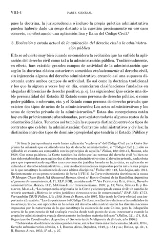 parte general
VIII-4
pues la doctrina, la jurisprudencia o incluso la propia práctica administrativa
pueden haberle dado un sesgo distinto a la cuestión precisamente en ese caso
concreto, no efectuando una aplicación lisa y llana del Código Civil.9
3. Evolución y estado actual de la aplicación del derecho civil a la administra-
ción pública
Ello se advierte muy bien cuando se considera la evolución que ha sufrido la apli-
cación del derecho civil como tal a la administración pública. Tradicionalmente,
en efecto, han existido grandes campos de actividad de la administración que
según la doctrina clásica estuvieron sometidos exclusivamente al derecho civil,
sin injerencia alguna del derecho administrativo, creando así una supuesta di-
cotomía entre ambos campos de actividad. Es así como la doctrina tradicional
y los que la siguen a veces hoy en día, enunciaron clasificaciones fundadas en
alegadas diferencias de derecho positivo, p. ej. las siguientes: Que existe una do-
ble personalidad del Estado: El Estado como persona de derecho público, o como
poder público, o soberano, etc. y el Estado como persona de derecho privado; que
existen dos tipos de actos de la administración: Los actos administrativos y los
actos de derecho privado de la administración.10
Estas dos concepciones están
hoy en día prácticamente abandonadas, pero existen todavía algunos restos de la
orientación clásica. Tenemos así también la supuesta distinción entre dos tipos de
contratos que celebra la administración: Contratos administrativos y civiles; la
distinción entre dos tipos de dominio o propiedad que tendría el Estado: Público y
9
Si bien la jurisprudencia suele hacer aplicación “supletoria” del Código Civil ya la Corte Su-
prema ha aclarado que existiendo una ley de derecho administrativo, el “Código Civil [...] sólo es
aplicable en cuanto sea compatible con los principios de aquélla.” Fallos, 182: 502-47, Besana, año
1938. Con otras palabras, la Corte también ha dicho que las normas del derecho civil “si bien no
han sido establecidas para aplicarlas al derecho administrativo sino al derecho privado, nada obsta
para que representando aquéllas una construcción jurídica basada en la justicia, su aplicación se
extienda al derecho administrativo…, con las discriminaciones impuestas por la naturaleza propia
de lo que constituye la substancia de esta última disciplina.” Fallos 190: 142, Los Lagos, año 1941.
Recientemente, en su pronunciamiento de fecha 5-VII-11, la Corte reiteró esta doctrina en la causa
JP Morgan Chase Bank NA (Sucursal Buenos Aires) c/ Banco Central de la República Argentina
s/ proceso de conocimiento, J. 71. XLV. ROR, considerando 7º. Ver Fernández Ruiz, Jorge, Derecho
administrativo, México, D.F., McGraw-Hill / Interamericana, 1997, p. 13; Vega, Susana E. y Ro-
taeche, María J., “La competencia originaria de la Corte y el concepto de causa civil: un cambio de
criterio acertado ¿Motivos de orden jurídico o circunstancias de conveniencia?,” RAP, 335: 47-73.
Ver también CSJN Fallos, 310: 1589, Sosa de Basso, año 1987. Más tarde la Corte efectuó una im-
portante afirmación: “Las disposiciones del Código Civil, entre ellas las relativas a las nulidades de
los actos jurídicos, son aplicables en la esfera del derecho administrativo con las discriminaciones
impuestas por la naturaleza de lo que constituye la sustancia de este último, pero la indagación
acerca de la pertinencia de tal analogía resulta desde todo punto de vista innecesaria cuando la
propia ley administrativa regula directamente los hechos materia del caso.” (Fallos, 321: 174, S.A.
Organización Coordinadora Argentina c/ Secretaría de Inteligencia de Estado, año 1998.)
10
Sobre estas dos diferenciaciones pueden verse, entre los libros más tradicionales, Mayer, Otto,
Derecho administrativo alemán, t. I, Buenos Aires, Depalma, 1949, p. 184 y ss.; Bielsa, op. cit., t.
II, Buenos Aires, 1955, 5ª ed., p. 27.
 
